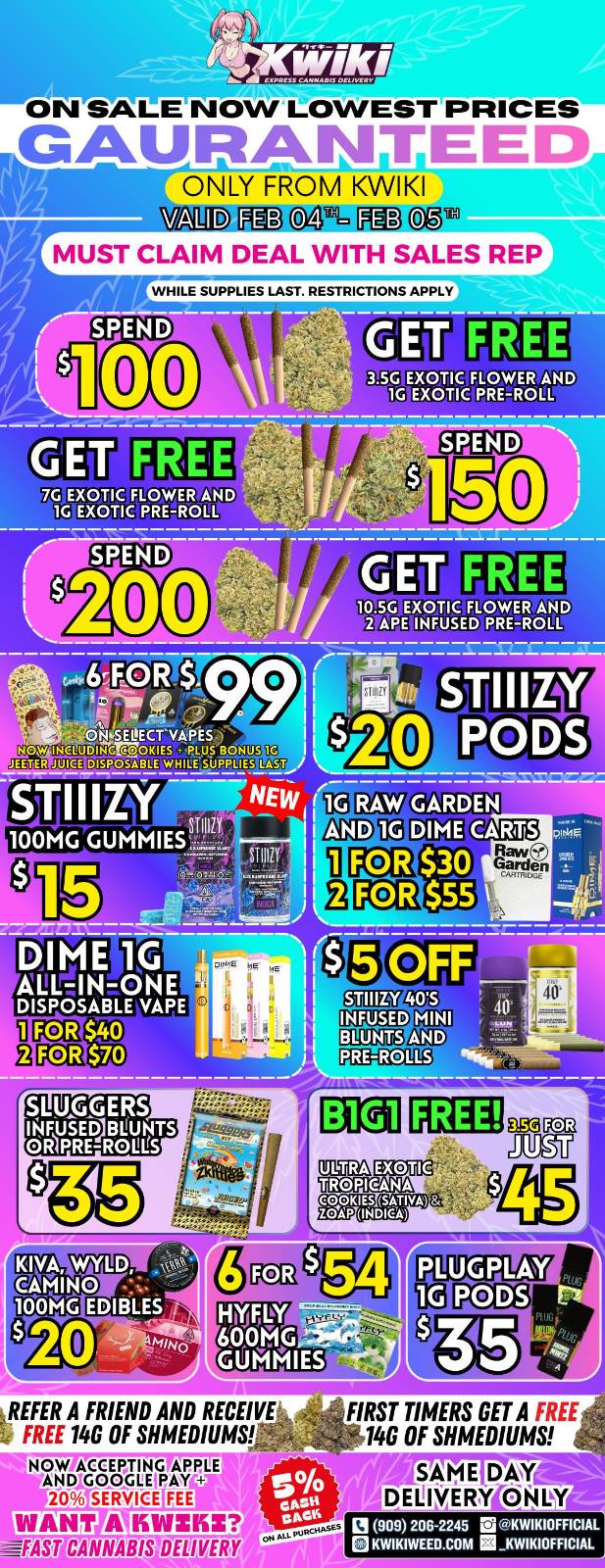 ON SALE NOW LOWEST PRICES GAURANITEED MgrONLY FROM KWIKI VALID FEB OA FEB 05 MUST CLAIM DEAL WITH SALES REP WHILE SUPPLIES LAST. RESTRICTIONS APPLY SPEND 0 3.5G EXOTIC FLOWER AND 1G EXOTIC PRE-ROLL SPEND 1 21 FREE EXOTIC FLOWER AND INFUSED PRE-ROLL FORS 99 SELEGT441 .0KIES S BONUS 1G I SPOSABLE WHOM SU...L1E51y -NEW to r 100MG GUMMIES-if f au.JULLLLUto Pal $30 RrV G $55 GARDEN DIME CARTS EXOTIC TROPICANA 226516tAr 54 REFER A FRIEND AND RECEIVE FREE 14G OF SHMEDIUMS NOW ACCEPTING APPLE AND GOO910PAY-- 206 SERVICE FEE EMIIIMEEIEGER gMDBDICE/Er FAST FIRST TIMERS GET A FREE 146 OF SHMEDIUMS SAME DO DELIVERY ONLY 121 909 2062245 ra iKWIKIOFFICIAL KWIKIWEED.COM KWIKIOFFICIAL / Hey KWIKI fam! Check out our WEEKDAY SALE! LOWEST PRICES GUARANTEED! only from Kwikiweed Order now @: www.kwikiweed.com or call (909)-206-2245 Offer ends February 5th @10pm!!! Get through the week with unbeatable savings. + 5% cash back on all orders. While supplies last. Must claim deals with a sales rep. Restrictions apply. Same day delivery only. Have a wonderful week. Thank you for choosing Kwikiweed