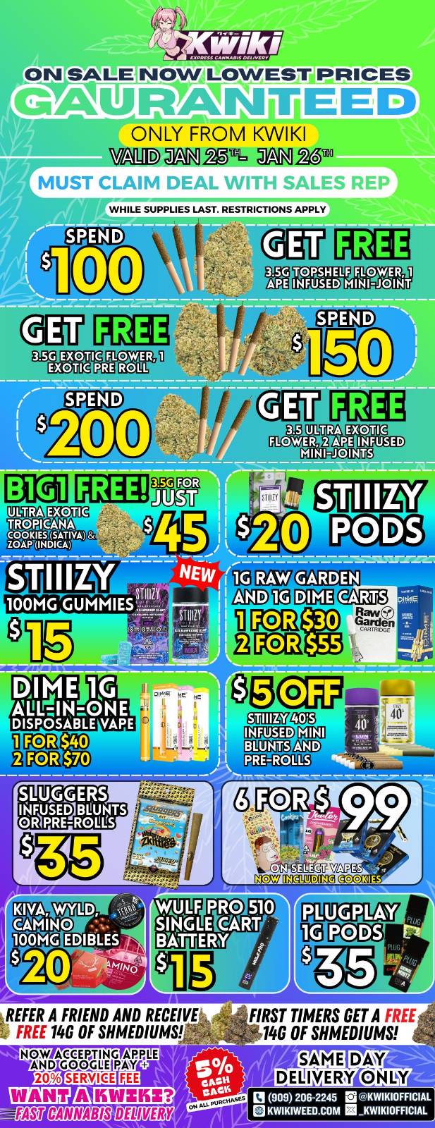ON SALE NOW LOWEST PRICES GAIIIRMISITEED ONLY FROM KWIKI WE AVI. 26 MUST . WHILE SUPPLIES LAST. RESTRICTIONS APPLY k maw FLOIETEM MOE MINI-JOINTS EXOTIC TROPICANA 28.24111211 giummog 10 nampan oma3au GWEEN12. NOW iltfra-- REFER A FRIEND AND RECEIVE .1 FREE 14G OF MEDIUMS NOW AEEGL E DSMIOI 20 elliM111113 51 1111-1A44 EAU CANNABIS DE WEB FIRST TIMERS GET A FREE 140 OF SHMEDIUMS SAME DAY DELIVERY ONLY 13 909 206 -2245 M KWIKIOFFICIAL KWIKIWEEO.COM KWIKIOFFICIAL / Hey KWIKI fam! Check out these DEALS! LOWEST PRICES GUARANTEED! only from Kwikiweed Order now @: www.kwikiweed.com or call (909)-206-2245 Offer ends January 26th @9pm!!! Get through the week with unbeatable savings. + 5% cash back on all orders While supplies last. Must claim deals with a sales rep. Restrictions apply. Same day delivery only. Have a wonderful week. Thank you for choosing Kwikiweed.