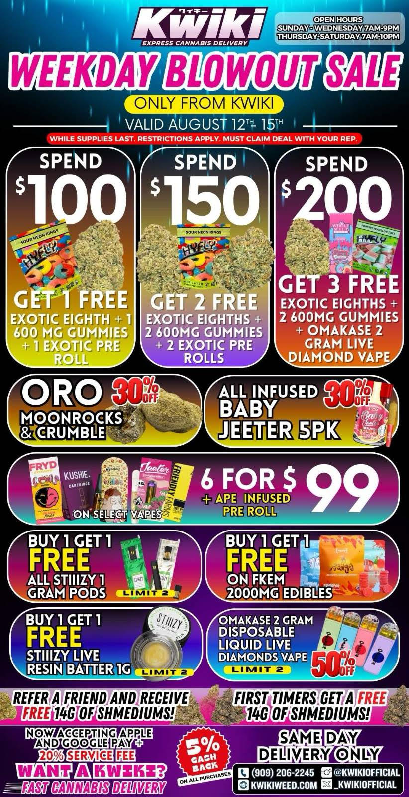 WEEKDAY BLOWOUT ONLY FROM KWIKI VALID AUGUST 12 15 WHILE SUPPLIES LAST. RESTRICTIONS APPLY MUST CLAIM DEAL WITH YOUR REP SPEND SPEND 150 SPEND GET 1 FREE EXOTIC EIGHTH 1 600 MG GUMMIES 1 EXOTIC PRE GET 2 FREE EXOTIC EIGHTHS 2 600MG GUMMIES 2 EXOTIC PRE ROLLS Jr T 3 FREE EXOTIC EIGHTHS 2 600MG GUMMIES OMAKASE 2 GRAM LIVE DIAMOND VAPE EETER BUY T 1 FREEi 1 STIIIZY LIVE RESIN BITTER 1G LIMIT 2 OMAKASE 2 GRAM DISPOSABLE LIQUID LIVE DIAMONDS VAPE 1120211u1131 REFER7ATFRIEND7ANDIRECEIVE JFREI14S OF SHMEDIUMS FIRST TIMERSTGETTA FREE 148 OFSHMEDIUMS1 FAtT CANNABIS BEL NEM DAY ONLY DELIVERY 13 909 206-2245 rig .KWIKIOFFICIAL KWIKIWEED.COM KWIKIOFFICIAL / weekday blowout sale from Kwikivalid through august 12-15Spend 200 get FREE 3 exotic eighths + 2 600mg gummies + omakase 2 gram live diamond vapeSpend 150 get FREE 2 exotic eighths + 2 600mg gummies + 2 exotic pre rollsSpend 100 get FREE 1 exotic eighth + 1 600 mg gummies + 1 exotic pre rollORO moonrocks & crumble 30% off limit 4All infused Baby Jeeter 5pk 30% off6 for 99 on all select vapes + ape .5g infused pre rollALL Stiiizy 1 gram pods/disposables buy 1 get one limit 2Buy one get one on all fkem 2000mg edibles Omakase 2 gram DISPOSABLE Liquid Live Diamonds vape 50 % off limit 2STIIIZY LIVE RESIN Batter 1G buy one get one limit 2While supplies last. Must claim deal with sales rep. Restriction apply.Same day delivery only.