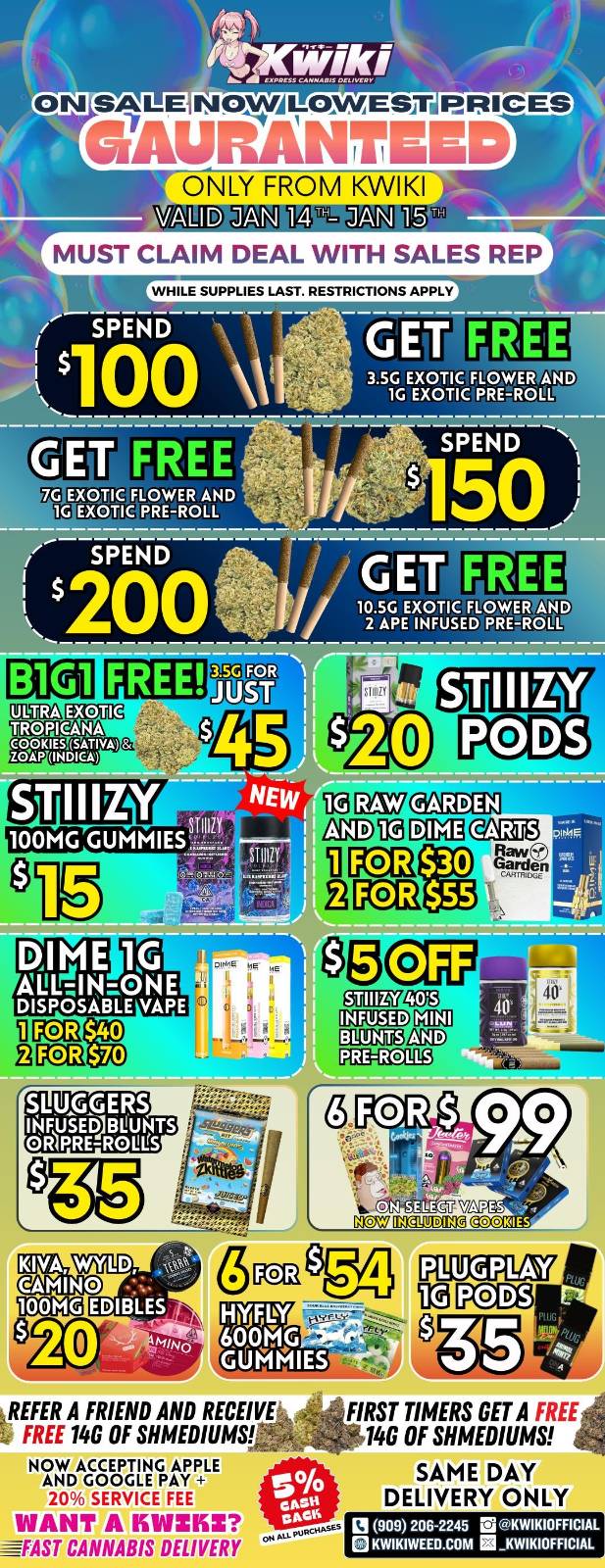 SALE NoxtvALoymEsIr PRICES WAUFIANTEED ONLY FROM KWFkfl VALIDJAN 14W-MUST CLAIM DEAL WITH SALES RP4 WHILE SUPPLIES LAST. RESTRICTIONS APPLY GET FREE 3.5G EXOTIC FLOWER AND 1G EXOTIC PRE-ROLL GET FE E SPEND 10.5G EXOTIC FLOWER AND 2 APE INFUSED PRE-ROLL iparznri-Da auto anin23 TI KO Raw SLUGGERS 114USED13111.1NTS OR4PRE-ROULS moaltvii Pccg REFER A FRIEND AND RECEIVE FREE 146 OF SHMEDIUMW NOW ACCEPTING APPLE AND GOOGLE PAY 20 SERVICE FEE WANT A KVIZKZ -----FAST CANNABIS DELIVERY FIRST TIMERS GET A .1t146 OF SHMEDIUMS SAME DAY DELIVERY ONLY L 909 206-2245 KWIKIOFFICIAL KWIKIWEED.COM KWIKIOFFICIAL / Hey KWIKI fam. WEEKDAY SALE STARTING NOW! LOWEST PRICES GUARANTEED! only from Kwikiweed Order now @: www.kwikiweed.com or call (909)-206-2245 Offer ends January15th @10pm!!! Get through the week with unbeatable savings. + 5% cash back on all orders While supplies last. Must claim deals with a sales rep. Restrictions apply. Same day delivery only. Have a wonderful week. Thank you for choosing Kwikiweed.