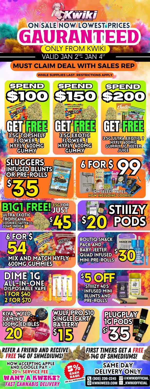 OWSALE NOW LOWESTiPRICES GAURANTEED ONLY FROM KWIKI VALID JAN 2Na JAN 4 MUST CLAIM DEAL WITH SALES REP WHILE SUPPLIES LAST. RESTRICTIONS APPLY 3.5G ULTRA EXVIC HOZ bt 600 MG GUMMY VG JEETER JUICE EtEd YA ES le INELUDINC.0.0KIES B1G1 FREE ULTRA EXOTIC TROPICANA f2124161t11 FOR $ SNACK BarMETER QUAD INFUSED MINI PRE-Rog-ES sNACK PA DIME 1G ALL-IN-ONE DISPOSABLE VAPE 1 FOR $40 2 FOR $70 STIIIZY 405 INFUSED MINI BLUNTS AND PREIrOLLS KIVA CAMINO Din 11Ealeg7 PCD3 REFER A FRIEND AND RECEIVE FREE 146 OF SHMEDIUMS NOW ACCEPTING APPLE APOWN P FEE rANT A liclAIZKI FAST CANNABIS DELIVERY FIRST TIMERS GET A FREE 146 OF SHMEDIUMS SAM E DELIVERY ONLY LI 9o9 206-2245 KWIKIOFFICIAL KWIKIWEED.COM KWIKIOFFICIAL / !!!WEEKEND SPECIALS!!! !!!LOWEST PRICES GUARANTEED!!! Order now @: www.kwikiweed.com or call 909-206-2245 Offer ends January 4th, 2026 @9pm !!! While supplies last !!! Start your weekend off with unbeatable savings. + 5% cash back on all orders Must claim deals with a sales rep. Restrictions apply. Same day delivery only. Have a wonderful weekend. Thank you for choosing Kwikiweed.