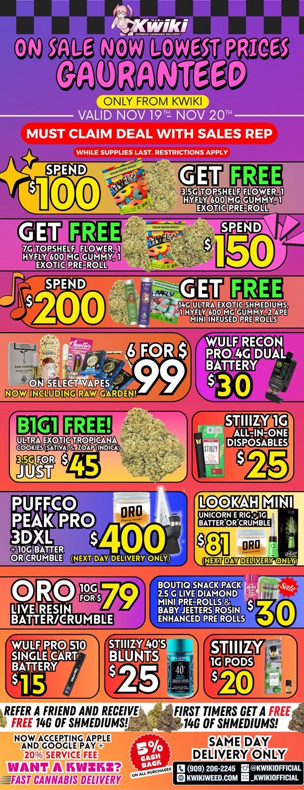 NIC M LOWE6T GAl26NTE PRICE ONLY FROM KWIKI VALID NOV 191 NOV 20 MUST CLAIM DEAL WITH SALES REP WHILE SUPPLIES LAST. RESTRICTIONS APPLy TOPSHELF tG 600 EXOTIC Mi7V1 GOCXYEGOMUM MACZ7 tua FREE glIUDAEEDMUIDTMr6 Goctamaninamnaman agpca vM METE ALLIN-ONE fl DISPOSABLES NEW BOUTIQ SNACK PARK LIYE DIAMOND FBNI PRE-ROLLS 8 BLByEETERS ROSIN ENHANCED PRE ROLLS 1ilinnj EMU 0 r REFER A FRIEND AND RECEIVE FREE 14G OF SHMEDIUMS. NOW ACCEPVeGTIPPLE AND GOOGIEIPAY 20 SERVICE FEE WANT A IliWZISZ ---FAST CANNABIS DELIVER gEBEY. VEIPCD3 FIRST TIMERS GET A FREE 14G OF SHMEDIUMS SAME DM DELIVERY014 Y 13 909 206-2245 E. o KWIKIOFFIC. OKWIPWEED.00M KWIKIOFFICIAL / !!!WEEKEND SALE STARTING NOW!!! !!!LOWEST PRICES GUARANTEED!!! Order now @: www.kwikiweed.com or call 909-206-2245 Offer ends November 20th, 2025 @9pm !!! While supplies last !!! Start your weekend off with unbeatable savings. + 5% cash back on all orders Must claim deals with a sales rep. Restrictions apply. Same day delivery only. Have a wonderful weekend. Thank you for choosing Kwikiweed.	