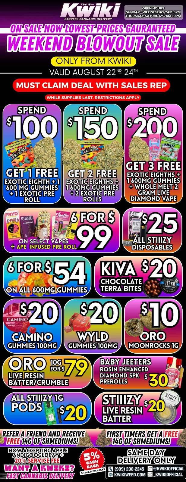 WEEKEND BLOWOUT SATEE r VALID AUGUST 222 24 MUST CLAIM DEAL WITH SALES REP WHILE SUPPLIES LAST. RESTRICTIONS APPLY KO .0 GET 1 FREE EXOTIC EIGHTH 1 600 MG GUMMIES 1 EXOTIC PRE ROLL EXCNEIC EIGH4705 e00 MG GUMMIES EXOTIC PRE ROULtS GET 3 FREE EXOTIC EIGHTHS 1 600MG GUMMIES WHOLE MELT 2 DIAMOND VAPE 54 600MG GUMMIES CAMINO GUMMIES 100MG GUMMIES 100MG ORO MOONROCKS 1G BABY JEETERS ROSIN ENHANCE-5- DIAMOND SPK $ PlIEROLLS REFERrAfFRIENDANDIRECEIVE FREEla OF SHMEDIUMS NOW ACEEVING AROLE AND GOOGIIE PAY SAME DAY 2O G1 7 DELIVERY ONLY LEO 13 909 206-2245 ra KWIKIOFFICIAL -Gege DB MERE KWIKIWEED.COM KWIKIOFFICIAL / Weekend Super sale from Kwiki starting now !!!Order now @: www.kwikiweed.com or call (909)206-2245.valid through august 22-24-2025Start your weekend off with unbeatable savings + 5% cash back on all orders.While supplies last. Must claim deal with sales rep. Restriction apply.Same day delivery only.Thank you for choosing Kwikiweed. Have a wonderful weekend.