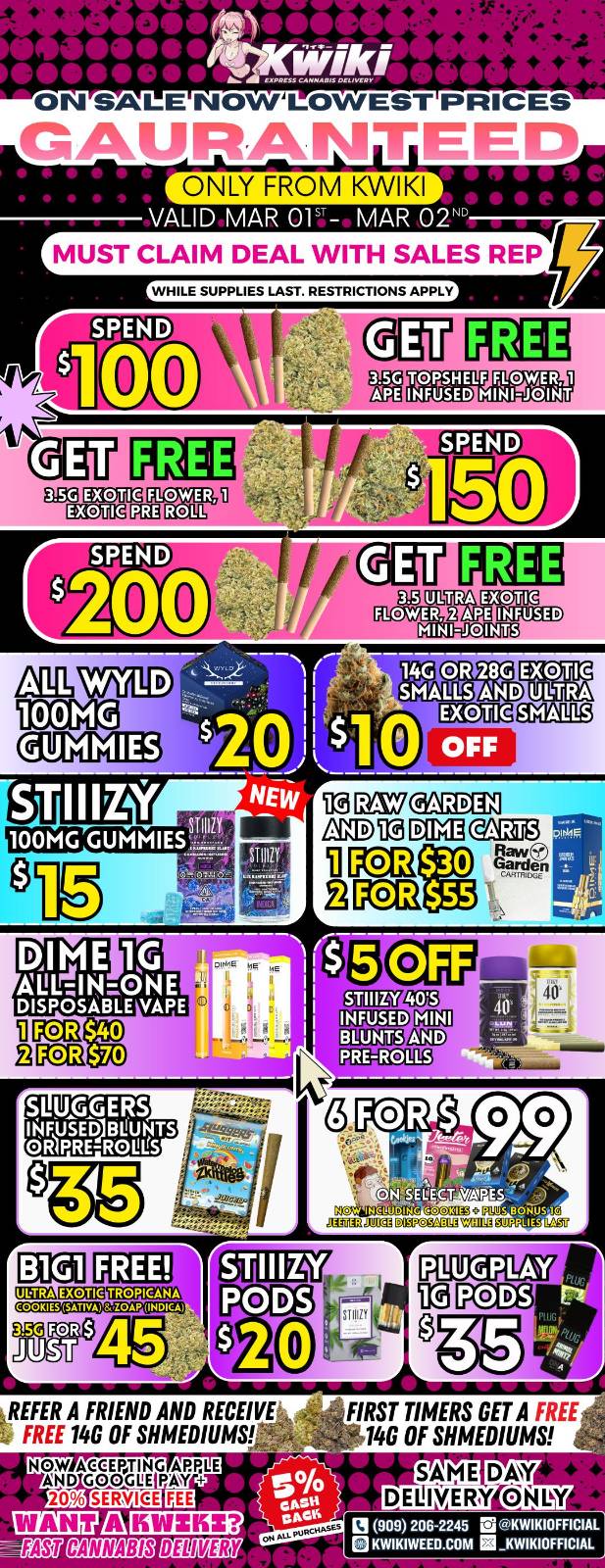  / Hey KWIKI fam! Check out these DEALS! LOWEST PRICES GUARANTEED! only from Kwikiweed Order now @: www.kwikiweed.com or call (909)-206-2245 Offer ends March 2nd @9pm!!! Get through the week with unbeatable savings. + 5% cash back on all orders! All items/bonuses while supplies last. Must claim deals with a sales rep. Restrictions apply. Same day delivery only. Have a wonderful week. Thank you for choosing Kwikiweed.