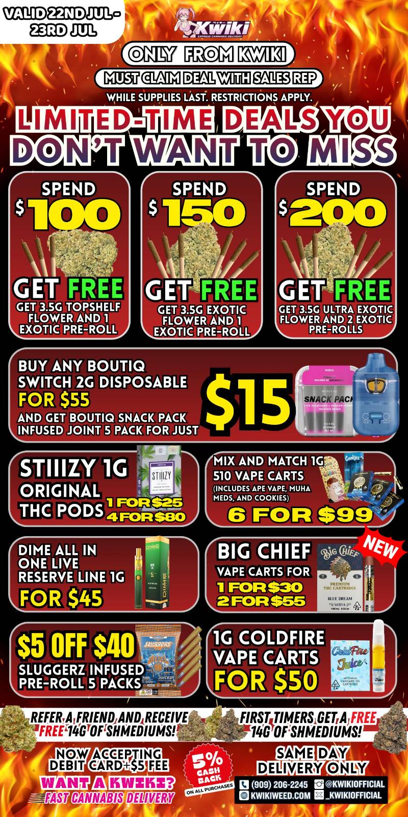 -MUST ealM I.L0M3 WHILE SUPPLIES LAST. RESTRICTIONS APPLY. LIMITED DEALS SPEND $1 GET FREE GET 3.5G TOPSHELF FLOWER AND 1 EXOTIC PRE-ROLL GET FREE GET 3.5G EXOTIC FLOWER AND 1 EXOTIC PRE-ROLL BUY ANY BOUTIQ SWITCH 2G DISPOSABLE FOR $55 AND GET BOUTIQ SNACK PACK INFUSED JOINT 5 PACK FOR JUST GET 3.5G ULTRA EXOTIC FLOWER AND 2 EXOTIC PRE-ROLLS STIIIZY 1G .4111-. AIX AND MATCH 1G SNIP 510 VAPE CARTS ORIGINAL INCLUDES APE VAPE MU. MEDS AND COOKIES THC PODS 4Fotti--802 6 FOR $99 DIME ALL IN m 11244Th ONE LIVE RESERVE LINE 1G FOR $45 $5 OFF $40 1G COLDFIRE VAPE CARTS FOR $50 D RECEIVE u 61E1 XI FREEL.14GTOrSHMED FIRST TIMERS GET A FREE 14GOFSHMEDIUMS el 909 206-2245 KWIKIOFFICIAL KWIKIWEED COM E3 KWIKIOFFICIAL 1 1. SAME DELIVERY DAY ONLY / Hey KWIKI fam! Check out our WEEKDAY SALE! LOWEST PRICES GUARANTEED! only from Kwikiweed Order now @: www.kwikiweed.com or call (909)-206-2245 Offer ends July 23rd @10pm!!! Get through the week with unbeatable savings. + 5% cash back on all orders. All deals and items while supplies last. Must claim deals with a sales rep. Restrictions apply. Same day delivery only. Have a wonderful week. Thank you for choosing Kwikiweed