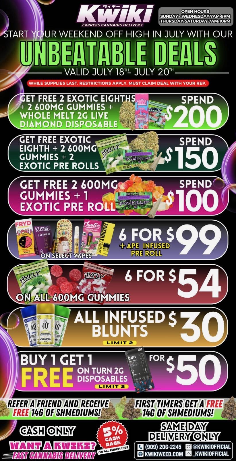Kwiki EXPRESS GNNABIS DELIVERY UR WEEKEND OFF HIGH IN JULY WITH OUR NOUtionbE DEALS VALID JULY 18TH- JULY 201 WHILE SUPPLIES LAST. RESTRICTIONS APPLY. MUST CLAIM DEAL WITH YOUR REP. 1FET FREE 2 EXOTIC EIGHTHS 2 600MG GUMMIES WHOLE MELT 2G LIVE DIAMOND DISPOSABLE GET FREE 2 600MGt GUMMIES 1 EXOTIC PRE ROLL-- 7 CT l1 IIREFERTFRIEND AND RECEIVE is FREE 146 OF SHMEDIUMS FIRST TIMERS GET A FREE 146 OF SHMEDIUMS 14E411- -t-s FASiT CANNABIS DEL MEM DAY ONLY DELIVERY 909 206-2245 rii KWIKIOFFICIAL 0 KWIKIWEED.COM KWIKIOFFICIAL / Start your weekend off fly in July with our unbeatable deals!!! Valid through 7/18-7/20. Order now: www.kwikiweed.com or call (909)206-2245. While supplies last. Some restrictions apply.
