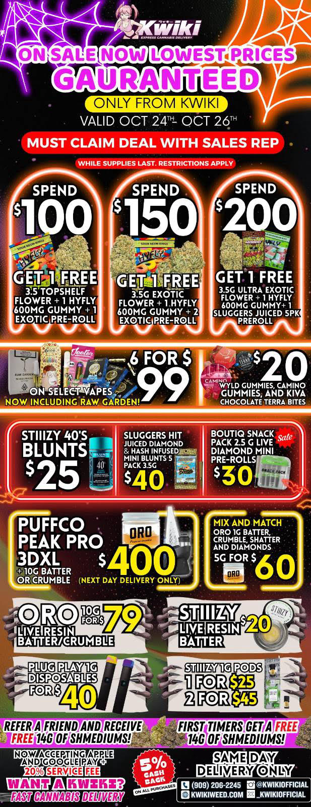 LOWESTPRICEIJI NTEED ONLY FROM KWIKI VALID OCT 24TH- OCT 26TH MUST CLAIM DEAL WITH SALES REP WHILE SUPPLIES LAST. RESTRICTIONS APPLY SPEND GETI FREE Y.S TOPSHELF FLOWER 1 HYFLY 600MG GUMMY 1 XNIsiCiFVOLL GENT FREE 3.5G EXOTIC FLOWER 1 HYFLY 600MG GUMMY 2 EXQTIQRRE-ROLL Nuf GET 1 FREE 3.5G ULTRA EXOTIC FLOWER 1 HYFLY 600MG GUMMY 1 SLUGGERS JUICED SPX PREROLL SELEC..TWAPES NOW INCLUDING RAW GAR DEN r STIIIZY 40S . BLUNTS SLUGGERS HIT JUICED DIAMOND Mar 5 - - BOUTIQ SNACK Sat rAggg 144 Sa $2 ck ilMEnTS $40 7E-ROLLSI 30PUFFCO oRO PEAK PRO 3DXL lOG BATTER OR CRUMBLE NEXT DAY DELIVERY ONLY DISPOSABLES 40 REFER. A FRIEND AND RECEIVE FREE14G flF SHMEDIUMS kV -14-W FIRST TIMERS GET A FREE 146 OF SHMEDIUMS El 909206-2245 u KWIKIOFFICIAL El KWIKIWEED.COM KWIKIOFFICIAL / !!!HAPPY HALLOWEED SALE STARTING NOW!!! !!!LOWEST PRICES GUARANTEED!!! Order now @: www.kwikiweed.com or call 909-206-2245 Offer ends NOVEMBER 2, 2025 at 9pm !!! While supplies last !!!Start your HOLLOWEEN off with unbeatable savings. + 5% cash back on all orders Must claim deals with a sales rep. Restrictions apply. Same day delivery only. Have a wonderful Halloween. Thank you for choosing Kwikiweed. Hot new drop on sale now BOUTIQ SNACK PACK 2.5G LIVE DIAMOND MINI PRE-ROLLS	