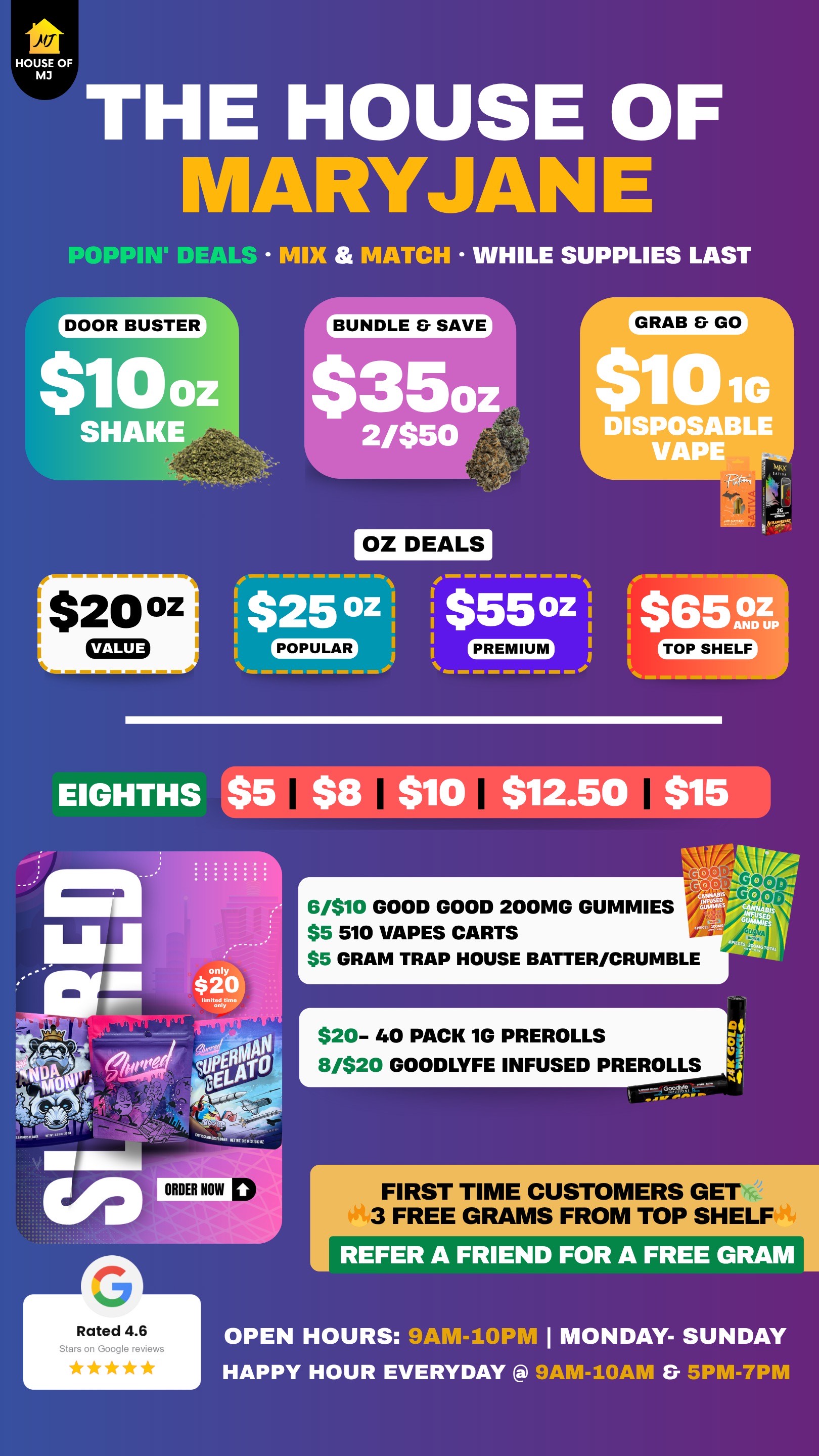 THE HOUSE OF MARYJANIE POPPIN DEALS MIX MATCH WHILE SUPPLIES LAST BUNDLE SAVE $350 $20 0z CEEB 2/$50 OZ DEALS $25 oz j 55 oz POPULAR GRAB GO DISIIPOSALGE VAPE $ 6 519DTI P EIGHTHS GOOD 6/$10 GOOD GOOD 200MG GUMMIES Ij -GboD $5 510 VAPES CARTS $5 GRAM TRAP HOUSE BATTER/CRUMBLE dr $20- 40 PACK 1G PREROLLS 8/$20 GOODLYFE INFUSED PREROLLS at I FIRST TIME CUSTOMERS GET 3 FREE GRAMS FROM TOP SHELF REFER A FRIEND OR A REE RAM Rated 4.6 Stars on Google reviews OPEN HOURS 9AM-10PM I MONDAY- SUNDAY HAPPY HOUR EVERYDAY SPM-7PM / 