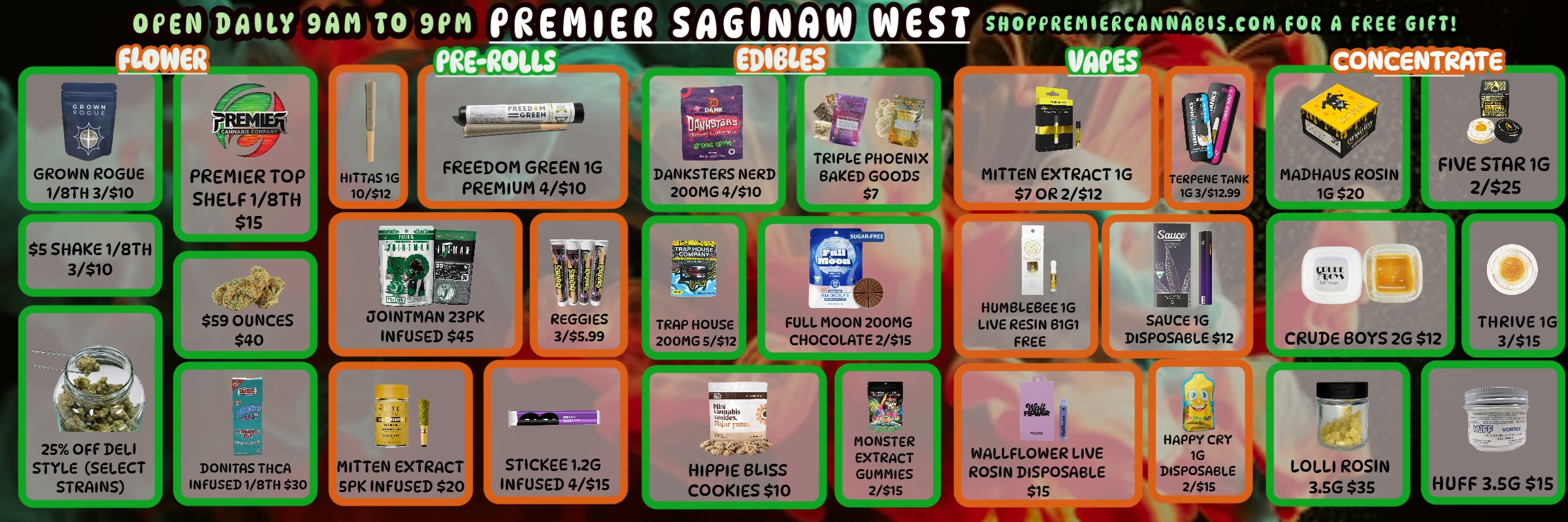 OPEN DAILY 9AM TO 9PM PREMIER SAGINAW WEST SPPREMERCANWABIS.COM FOR A FREE GIFT F EROLIS EDIBLES I VAPES CONCENTRATE E 14 GROWN ROGUE 1/8TH 3/$10 PREMIER TOP SHELF 1/8TH $15 I-IITTAS 1G 10/512 DANKSTERS NERD 200MG 4/$10 $7 Mal N MITTEN EXTRACT 1G $7 OR 2/$12 7ERPENE TANI. 10 3/$12.99 MADHAUS ROSIN 1G $20 FIVE STAR 1G 2/$25 $5 SHAKE 1/8TH 3/$10 25 OFF DELI STYLE SELECT STRAINS $59 OUNCES $40 JOINTMAN 23PK INFUSED $45 REGGi ES 3/$5.99 TRAP HOUSE 200MG 5/$12 EIUMBLEBEE 10 LIVE RESIN 8101 FREE W SAUCE 1G DISPOSABLE $12 CRUDE BOYS 2G $12 1111.111111 THRIVE 1G 3/$15 DONITAS THCA INFUSED 1/8TH $30 MITTEN EXTRACT SPK INFUSED $20 STICKEE 1.2G INFUSED 4/$15 HIPPIE BLISS COOKIES $10 WALLFLOWER LIVE ROSIN DISPOSABLE $15 HAPPY CRY 1G DISPOSABLE 2/$15 LOLLI ROSIN 3.5G $35 HUFF 3.SG $15 / Premier Cannabis West