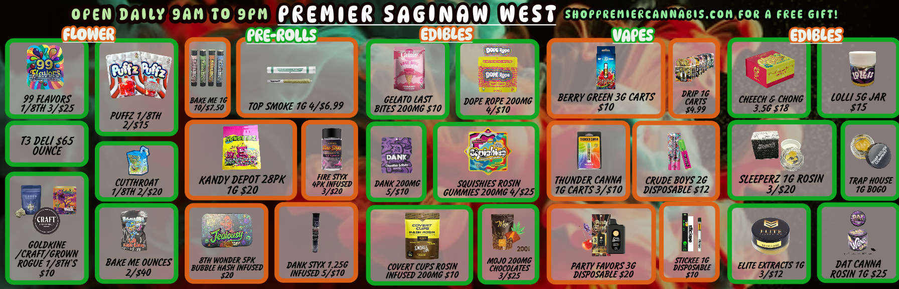 OPEN DAILY 9AM TO 9PM PREMIER sAG1NAw WEST SHOPPREMIERCANNABIS.COMIOR A FREE GIFT PRE-ROLLS EDIBLES VANS . -161 99 fl4PORS 1/87113/525 T3 DEL/is GELATO LAST BITES 200M0 S10 I .L 411 iZPIP BERRY GREEN 30 CARTS Pfili 0 CARTS S70 0.99 LOW 50 JAR $15 01111i-CUTTHROAT 1/81H 2/$20 KANDY DEPOT 28PK 70 $20 4057- DANK 20041G 5/310 SOUISNIES ROSIN COMMES 200MG 4/$25 THUNDER CANNA 10 CARTS 3/$70 CRUDE BOYS 20 DISPOSABLE $12 TRAP NOUSE 10 0000 GOIDH/NE ROGUE ROGUE 1/8TIIS $10 BAKE ARE OUNCES 2/00 DANK STYX 1.250 INFUSED 5/$10 COVERT CUPS ROSIN INFUSED 200/00 $10 rt. 8020 20080 CN0001.41ES 3/725 PARTY FAPORS 36 DISPOSABLE $20 it g pcAOR E ELITE EXTRACTS 10 $1 3/712 DAT CANNA ROSIN 7G $25 / 