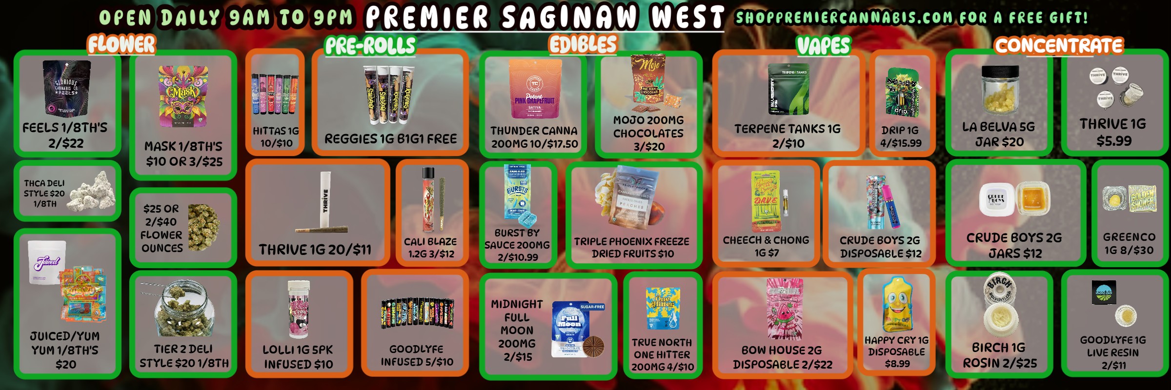 THRIVE 1qm $5.99 OPEN DAILY 9AM TO 9PM PREMIER SAGINAW WEST SHOPPREMIERCANI461S.COM FOR A FREE GIFT PRE-ROLLS ISLES VAPES CONCENTRATE Nt FEELS 1/8THS 2/$22 HITTAS 1G 10/$10 MOJO 200MG THUNDER CANNA CHOCOLATES 200MG10/$17.50 h 3/520 TIER 2 DELI STYLE $20 1/8TH 1111 THRIVE 1G 20/$11 LOLLI 1G SPK INFUSED $10 111 CALI BLAZE 1.2G 3/512 Lei I GO OD LYFE INFUSED 5/510 TRIPLE PHOENIX FREEZE DRIED FRUITS $10 MIDNIGHT FULL MOON 200MG - 2/515 A Li TERPENE TANKS 1G 2/510 DRIP 1G 4/$15.99 LA 13ELVA SG jAR $20 CHEECH CHONG 1G $7 CRUDE BOYS 2G DISPOSABLE $12 CRUDE BOYS 2G JARS $12 GREENCO 1G 8/$30 TRUE NORTH ONE HITTER 200MG 4/$10 BOW HOUSE 2G DISPOSABLE 2/$22 431/411C HAPPY CRY 1G DISPOSABLE BIRCH 1G $8.99 ROSIN 2/$25 GOODLYFE 10 LIVE RESIN 2/$11 / 
