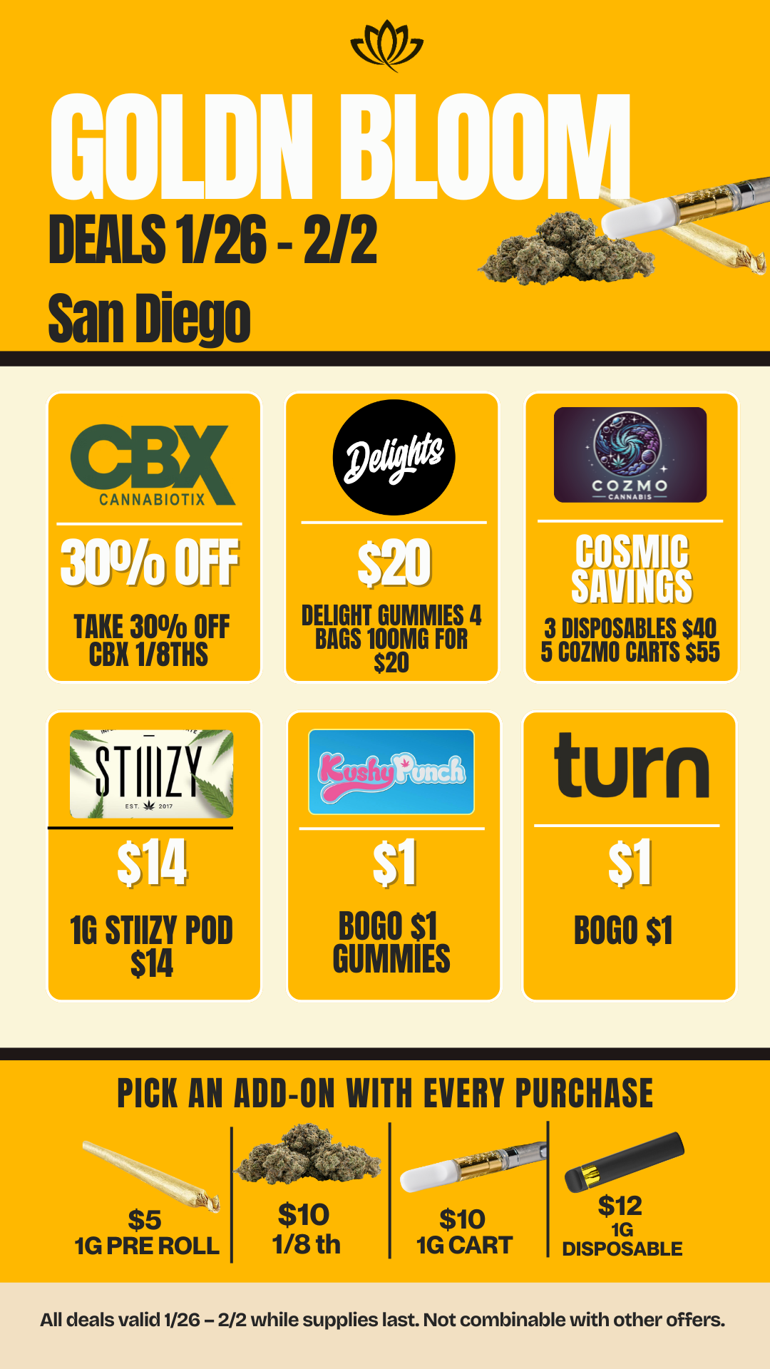 DEALS 1/26 2/2 San Diego CANNABIOTIX 30 OFF TAKE 300/o OF CBX 1/8THS 11111 10 STIIZY POD $14 DELIGHT GUMMIES 4 BAGS 100MG FOR $20 BOGO Si GUMMIES 11 3 DISPOSABLES $40 5 COZMO CARTS $55 turn BOGO $1 PICK AN ADD-ON WITH EVERY PURCHASE $5 1G PRE ROLL $10 1/8 th $10 1G CART $12 1G DISPOSABLE All deals valid 1/26 - 2/2 while supplies last. Not combinable with other offers. / 20% OFF STORE WIDE!  Don't miss our Goldn Deals this weekend! 3385 Sunrise St., San Diego, CA 92102 https://weedmaps.com/dispensaries/goldn-bloom Cannot be combined with other offers. While supplies last.