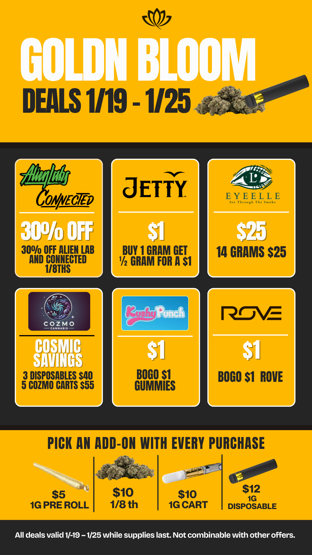 21 arty Th10 30 OFF ALIEN LAB AND CONNECTED d L 1/8THS j D I EALS1/19 - 1/25 cos SAW J 3 DISPOSABLES $40 5 COZMO CARTS $55 r BUY 1 GRAM GET Y2 GRAM FOR A $1 BOGO $1 GUMMIES See Through The Smoke 14 GRAMS $25 rThE BOGO $1 ROVE Mr PICK AN ADD-ON WITH EVERY PURCHASE $5 1G PRE ROLL $10 1/8 th 1 itel $ $10 $12 1G 1G CART DISPOSABLE a All deals valid 1/-19 -1/25 while supplies last. Not combinable with other offers. / 20% OFF STORE WIDE! Don't miss our Goldn Deals this weekend! 3385 Sunrise St., San Diego, CA 92102 https://weedmaps.com/dispensaries/goldn-bloom Cannot be combined with other offers. While supplies last.