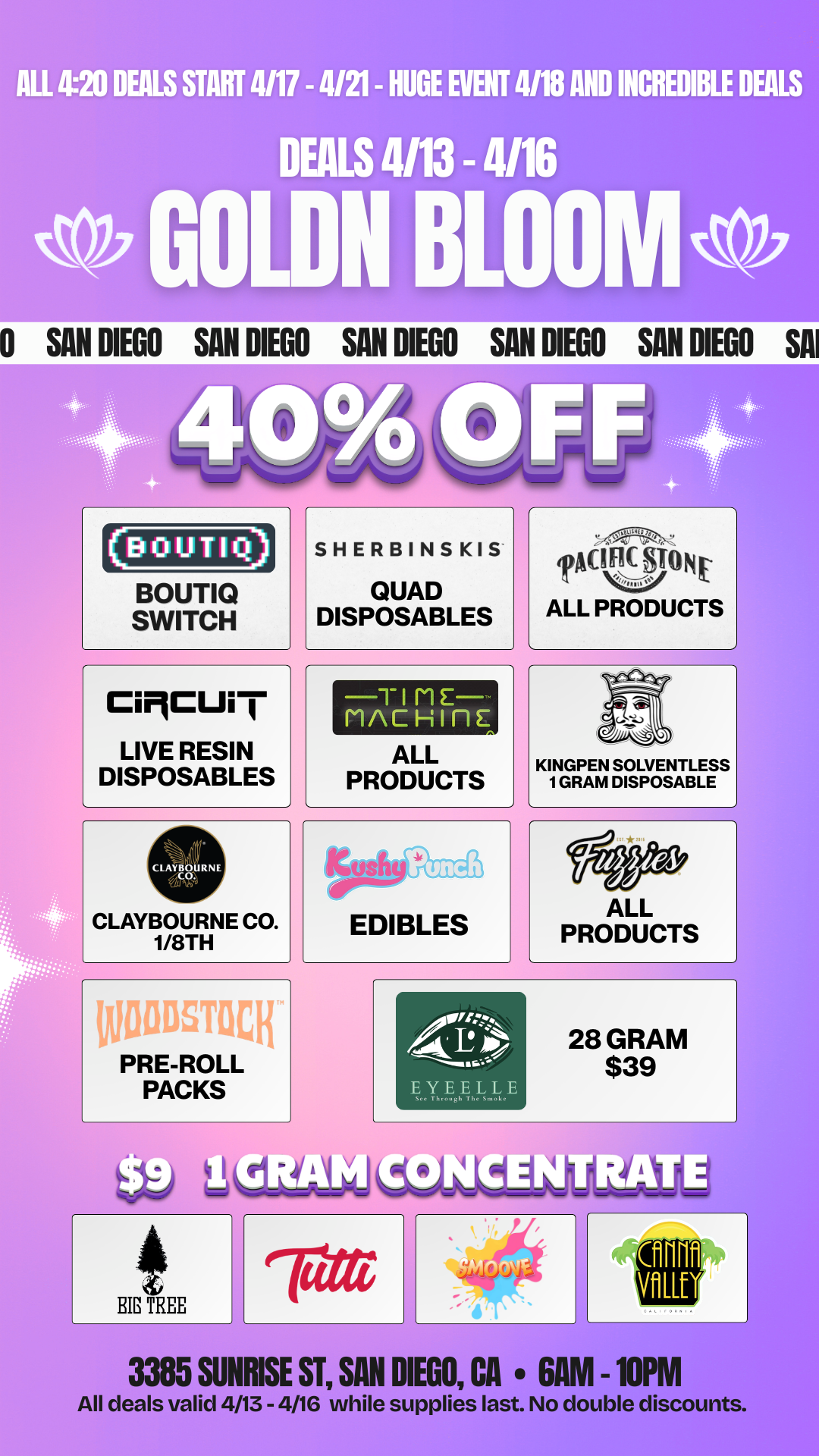 SAN DIEGO SAN DIEGO SAN DIEGO SAN DIEGO SAN DIEGO SA MI 410 DEALS START 4/17 - 4121- HUGE EVENT 4/18 AND DEALS 4113 - 4116 III DEALS 0001.0 BLOONI0 BOUTIQ SWITCH CiMCUi LIVE RESIN DISPOSABLES L SHERBINSKIS QUAD DISPOSABLES TIME MACHU-1E ALL PRODUCTS a TACILFONE. ALL PRODUCTS 1/4 KINGPEN SOLVENTLESS 1 GRAM DISPOSABLE IMODSTOCh PRE-ROLL PACKS AsorrtezN CAL E O EYEELLE 28 GRAM $39 BIG TREE 3385 SUNRISE ST SAN DIEGO CA 6AM -10PM All deals valid 4/13 - 4/16 while supplies last. No double discounts. / 20% OFF STORE WIDE!  Goldn Deals Just Dropped  Don't Miss Out! 3385 Sunrise St., San Diego, CA 92102 https://weedmaps.com/dispensaries/goldn-bloom While supplies last. No double discounts.