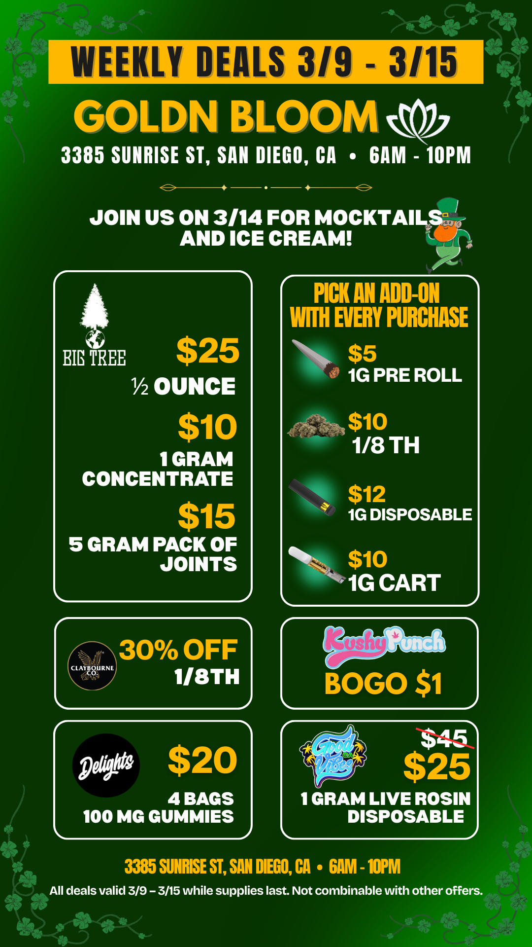 WEEKLY DEALS 3/9 - 3/15 GOL N LOOM 0 3385 SUNRISE ST SAN DIEGO CA 6AM - 10PM 4 JOIN US ON 3/14 FOR MOCKTAILSu j AND ICE CREAM J. z BIG TREE $25 lh OUNCE $10 1 GRAM CONCENTRATE $15 5 GRAM PACK OF JOINTS 4 BAGS 100 MG GUMMIES PICK AN ADD-ON WITH EVERY PURCHASE $5 1G PRE ROLL $10 1/8 TH $12 1G DISPOSABLE s- $10 1G CART 1 GRAM LIVE ROSIN DISPOSABLE 3385 SUNRISE ST SAN MU CA 6AM -10PM All deals valid 3/9 - 3/15 while supplies last. Not combinable with other offers. / 20% OFF STORE WIDE!  Goldn Deals Just Dropped  Don't Miss Out! 3385 Sunrise St., San Diego, CA 92102 https://weedmaps.com/dispensaries/goldn-bloom Cannot be combined with other offers. While supplies last.