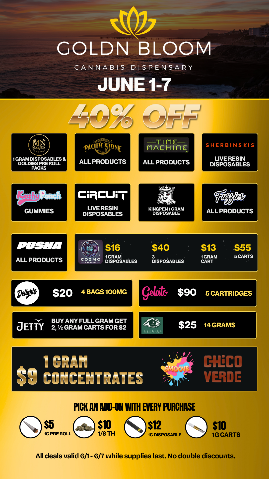 1 GRAM DISPOSABLES GOLDIES PRE ROLL PACKS SEISMS ALL PRODUCTS rant STONE ALL PRODUCTS CiMCUi I LIVE RESIN DISPOSABLES TI ME - MAC Hinc ALL PRODUCTS Ai KINGPEN 1 GRAM DISPOSABLE SHERBINSKIS LIVE RESIN DISPOSABLES COZMO -CANNAIS-$16 $40 $13 $55 1GRAM DISPOSABLES 3 DISPOSABLES 1GRAM CART 5 CARTS The- BUY ANY FULL GRAM GET JETTY 2 1/2 GRAM CARTS FOR $2 $25 14 GRAMS s 1 GRAFI ait MECO V CONCENTRATES tir VERDE PICK AN ADD-ON WITH EVERY PURCHASE $5 $10 $12 $10 1/8 TH 1G DISPOSABLE 1G CARTS All deals valid 6/1- 6/7 while supplies last. No double discounts. / 20% OFF STORE WIDE!  Don't miss our Goldn Deals this weekend! 3385 Sunrise St., San Diego, CA 92102 https://weedmaps.com/dispensaries/goldn-bloom  While supplies last. No double discounts. 
