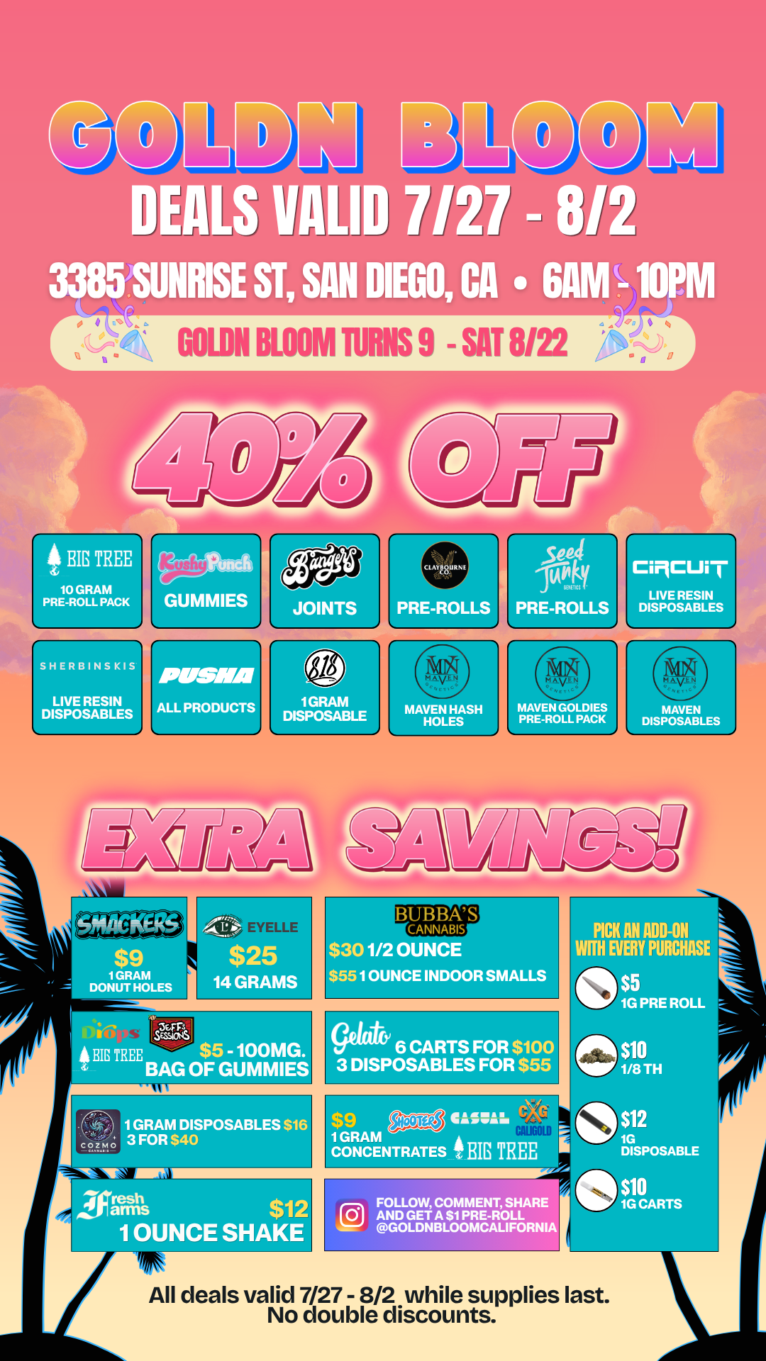 GOWN BLOOM MANS 9 - SAT 8122 9 BIG TREE 10 GRAM PRE-ROLL PACK SHERBINSKIS LIVE RESIN DISPOSABLES pusIM ALL PRODUCTS PICK AN ADD-ON WIN EVERY PURCHAS o 1G PRE ROLL aSTs SESSIONS A ME TREE $5 -100 r. BAG OF GUMMIES gatikr 6 CARTS FOR $100 3 DISPOSABLES FOR $55 $10 1/8TH I 0 12 Iflegs $12 I OUNCE SHAKE FOLLO AND GE GOLD COMMENT SHAR A $1 PRE-ROLL BLOOMCALIFORN 1G DISPOSABLE 4111G$10 CARTS All deals valid 7/27 - 8/2 while supplies last. No double discounts. / 20% OFF STOREWIDE!  Goldn Deals Just Dropped  Don't Miss Out! 3385 Sunrise St., San Diego, CA 92102 https://weedmaps.com/dispensaries/goldn-bloom While supplies last. No double discounts.