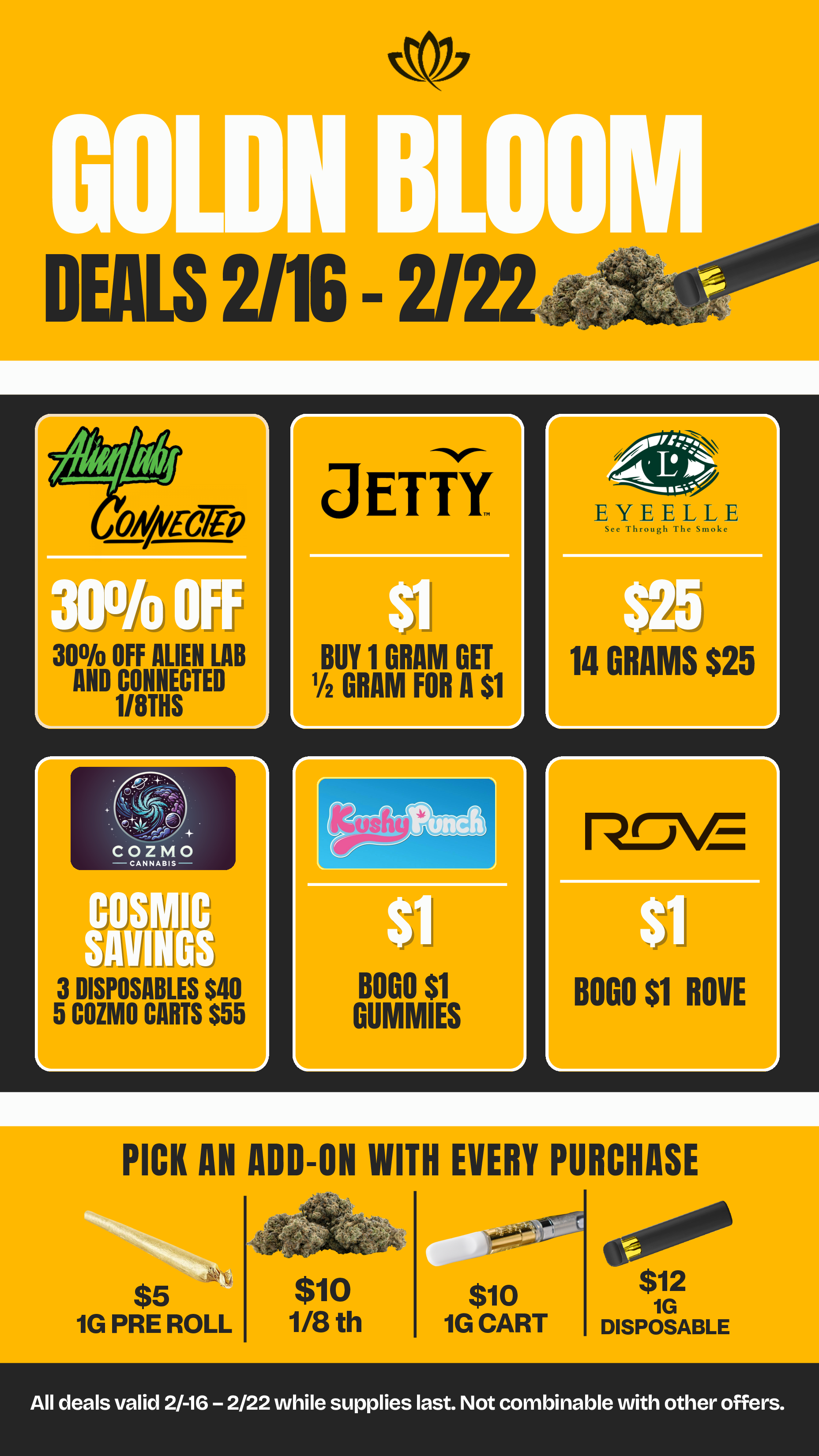 30 OFF ALIEN LAB AND CONNECTED 1/8THS r lon-rJ-VE BOGO $1 ROVE r L JE TY BUY 1 GRAM GET 1/2 GRAM FOR A $1 r. EYEgE LLE 14 GRAMS $25 PICK AN ADD-ON WITH EVERY PURCHASE 01 $12 1G DISPOSABLE $5 IG PRE ROLL $10 1/8 th $10 IG CART All deals valid 2/-16 - 2/22 while supplies last. Not combinable with other offers. / 20% OFF STORE WIDE!  Goldn Deals Just Dropped  Don't Miss Out! 3385 Sunrise St., San Diego, CA 92102 https://weedmaps.com/dispensaries/goldn-bloom Cannot be combined with other offers. While supplies last.