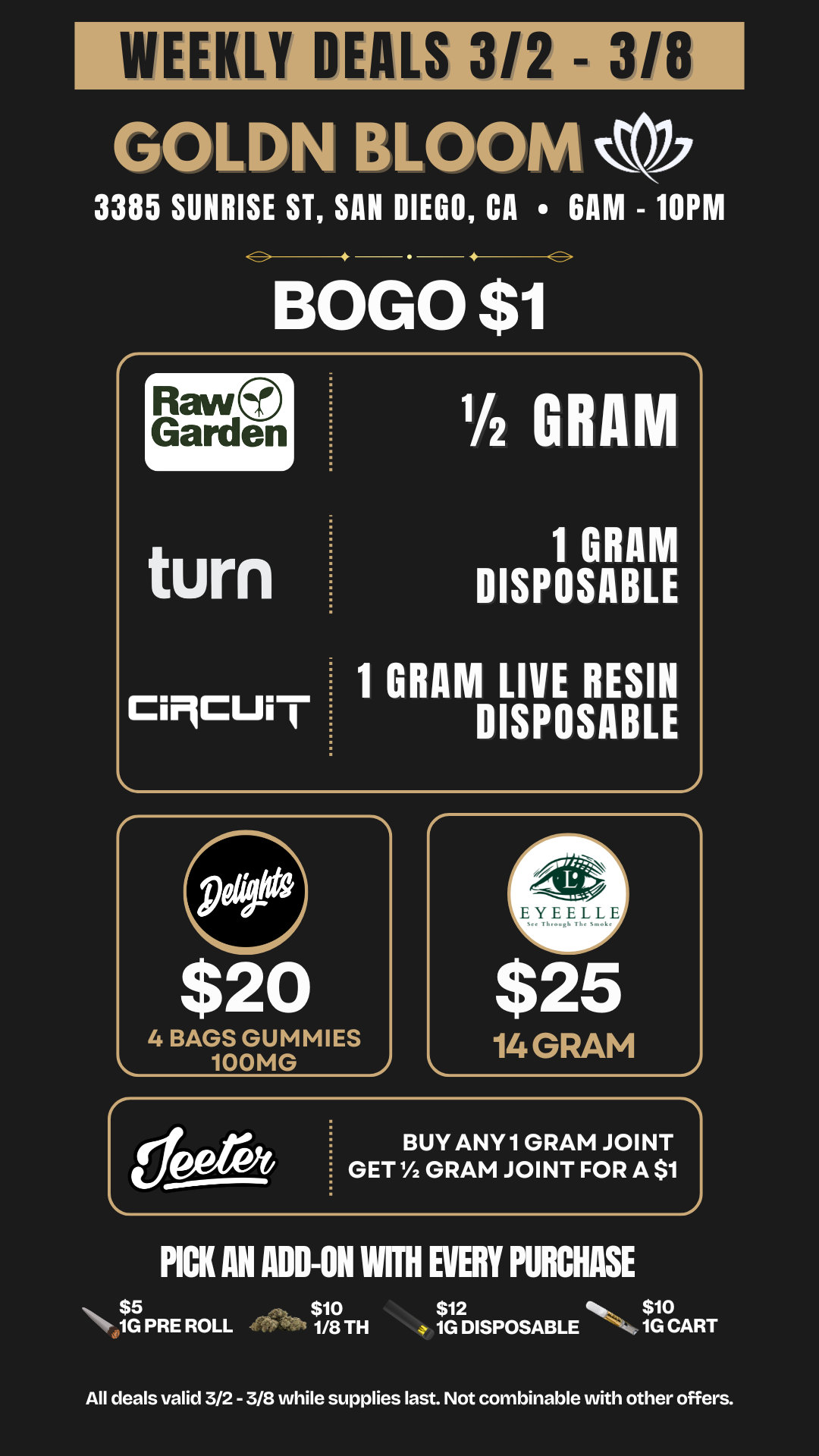 WEEKLY DEALS 3/2 - GOLDN BLOOM 3385 SUNRISE ST SAN DIEGO CA GAM - 10PM BoG0$1 rRaw Garden L turn CiMCUi j 1/2 G 1 GRAM DISPOSABLE 1 GRAM LIVE RESIN DISPOSABLE BUY ANY 1 GRAM JOINT GET 1/2 GRAM JOINT FOR A $1 PICK AN ADD-ON NH EVERY PURCHASE $5 $10 $12 S. $10 Nr. 1G PRE ROLL 1/8 TH 1G DISPOSABLE 1G CART All deals valid 3/2 - 3/8 while supplies last. Not combinable with other offers. / 20% OFF STORE WIDE!  Don't miss our Goldn Deals this weekend! 3385 Sunrise St., San Diego, CA 92102 https://weedmaps.com/dispensaries/goldn-bloom Cannot be combined with other offers. While supplies last. 