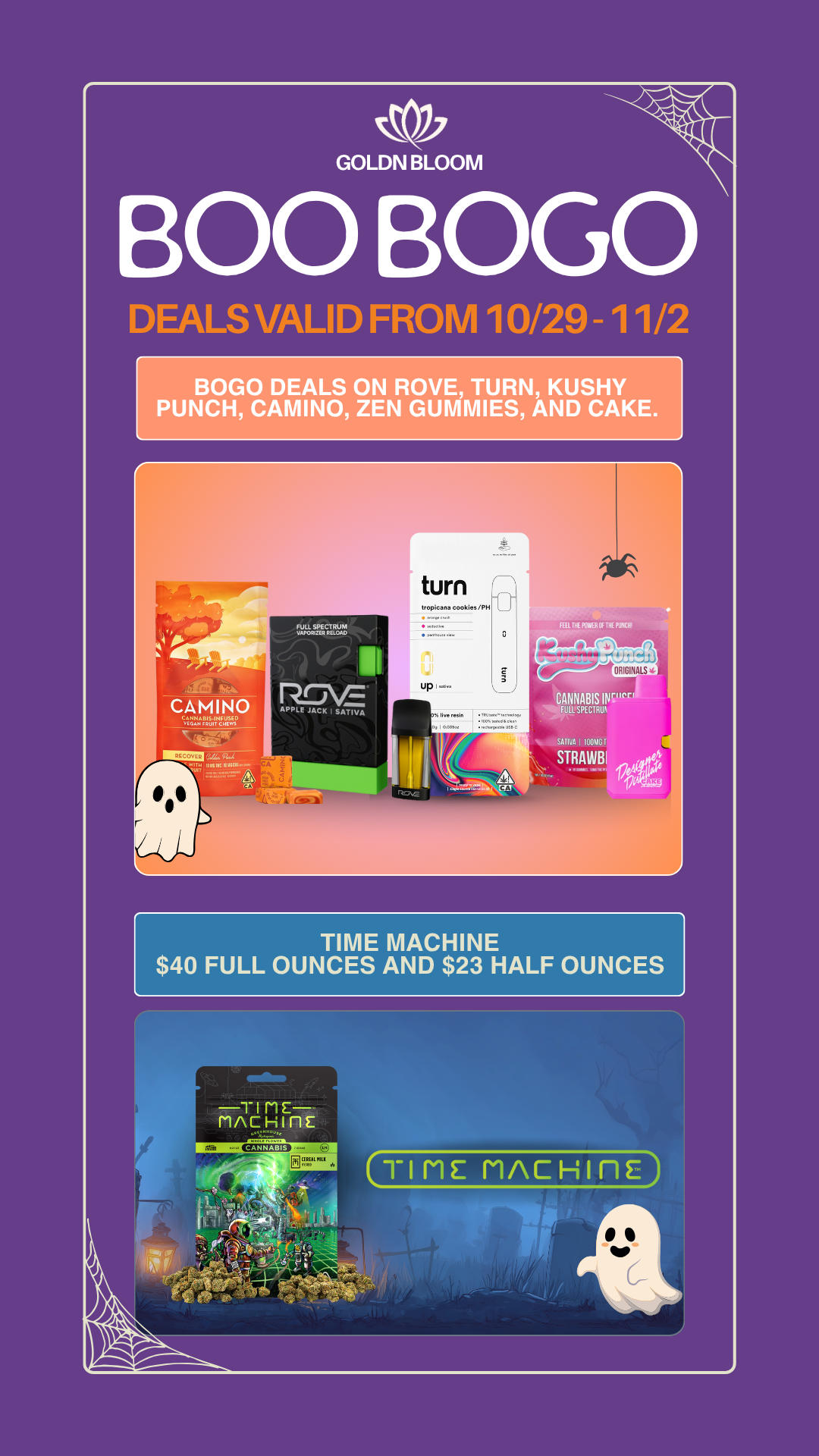 T MACH E r GOLDNPLOOR/1 0 BOGO DEALS VALID FROM 10/29 - 1 1/2 BOLO DEALS ON ROVE TURN KUSHY PUNCH CAMINO ZEN GUMMIES AND CAKE. CAMINO CANNA BIS .INF USED VCEAH WIT CHEWS RCCOerR FULL SPECTRUM VAPORIZER RELOAD turn tropcane cookies/PH S.. up I... 1 DI t eccee ss Everesin 3 SO.wAssiSo ...own. ...Hit E. FEU TM KSII.ROF THE PUMP CANNABIS INV FULL SPECTRUN SATWA 1001iGT STRAWBI TIME MACHINE $40 FULL OUNCES AND $23 HALF OUNCES / 20% OFF STORE WIDE! Goldn Deals Just Dropped  Don't Miss Out! 3385 Sunrise St., San Diego, CA 92102https://weedmaps.com/dispensaries/goldn-bloomNot combinable with other offers. While supplies last.