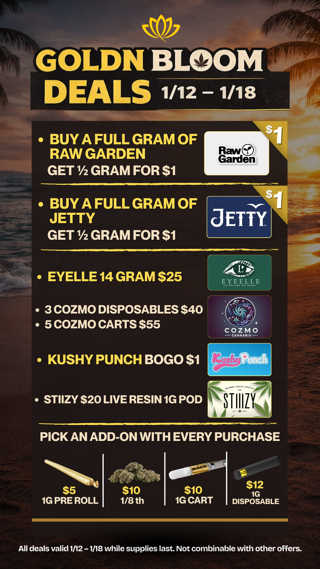 ilLGOLDN BLOOM DEALS 1/12 1/18 BUY A FULL GRAM OF RAW GARDEN GET 1/2 GRAM FOR $1 Raw Garden BUY A FULL GRAM OF JETTY GET 1/2 GRAM FOR $1 EYELLE 14 GRAM $25 3 COZMO DISPOSABLES $40 5 COZMO CARTS $55 KUSHY PUNCH BOGO $1 STIIZY $20 LIVE RESIN 1G POD Anotz AP EY teetrE.Kyij FII.114 PICK AN ADD-ON WITH EVERY PURCHASE 1141111tk $5 Vi 1G PRE ROLL $10 1/8 th $10 1G CART $12 1G DISPOSABLE All deals valid 1/12 -1/18 while supplies last. Not combinable with other offers. / 20% OFF STORE WIDE!  Goldn Deals Just Dropped  Don't Miss Out! 3385 Sunrise St., San Diego, CA 92102 https://weedmaps.com/dispensaries/goldn-bloom Cannot be combined with other offers. While supplies last. 