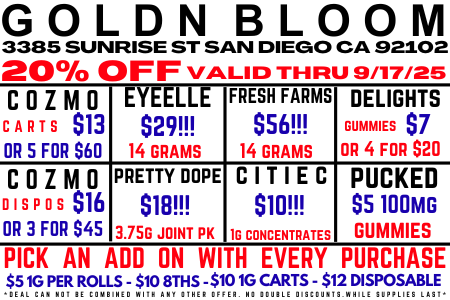 GOLDN BLOOM 3385 SUNRISE ST SAN DIEGO CA 92102 20 OFF VALID THRU 9/17/25 COZMO EYEELLE FRESH FARMS DELIGHTS CARTS $13 $29 $56 DUMMIES $7 OR 5 FOR 560 14 GRAMS 14 GRAMS OR 4 FOR S20 COZMO PRETTY ROPE CITIEC PUCKED DISPOS $16 $18 $10 S5 100 MG OR 3 FOR S45 3.75G JOINT PK M CONCENTRATES DUMMIES PICK AN ADD ON WITH EVERY PURCHASE SIG PER ROLLS- $10 8THS -510.16 CARTS - $ 2 DISPOSABLE / 