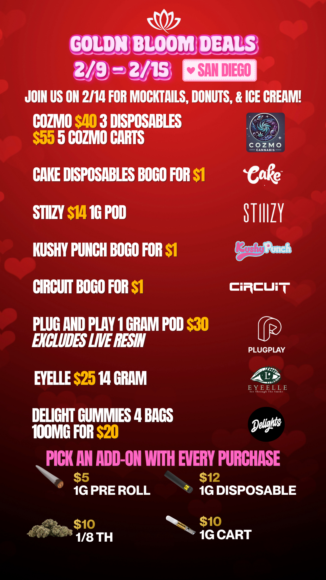 GOLDNIlLOOMI DEALS 219T-19 2/1St JOIN US ON 2/14 FOR MOCKTAILS DONUTS ICE CREAM COZMO $40 3 DISPOSM41. 5 COZMO CARTS CAKE DISPOSABLES BOGO FOR $1 STIIZY $14 10 POD KUSHY PUNCH BOGO FOR Si CIRCUff BOGO FOR Si PLUG AND PLAY 1 GRAM POD $30 EXCLUDES LIVE ESN BELLE $25 14 GRAM DEIJGHT GUMMIES 4 BAGS 100MG FOR $20 r SAN DIEGO h. Ci9CUi I PLUGPLAY O5./EYEELLE See Through The Smok PICK AN ADD-ON WITH EVERY PURCHASE N. $5 $12 1G PRE ROLL 1G DISPOSABLE $10 1/8 TH $10 1G CART / 20% OFF STORE WIDE!  Don't miss our Goldn Deals this weekend! 3385 Sunrise St., San Diego, CA 92102 https://weedmaps.com/dispensaries/goldn-bloom Cannot be combined with other offers. While supplies last. 