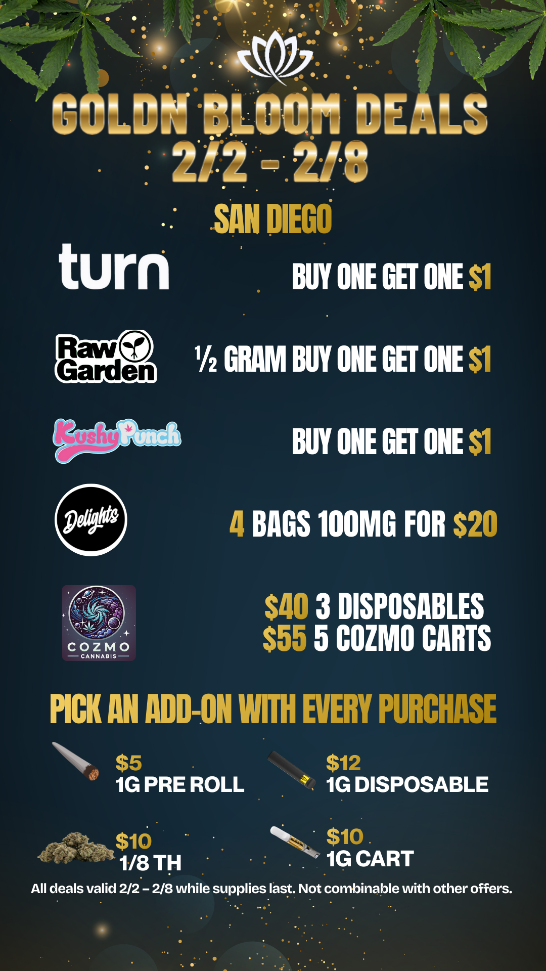 V r 6 .. . . h oto 9-- so. 4. 4.45 1 G 1.01011001 DE LS 2/2 -.2/8 SAN DIEGO turn BUY ONE GEE ONE $1 P4fitice 1/2 GRAM BUY ONE GET ONE $1 BUY ONE GET ONE $1 4 BAGS 100MG FOR $20 $40 3 IISPOSABLES $55 5 COZ 0 CARTS PICK AN ADD-ON WITH EVERY PURCHASE NA. $5 1G PRE ROLL $10 N43. 1/8 TH $12 1G DISPOSABLE $10. 1G CART All deals valid 2/2 - 2/8 while supplies last. Not combinable with other offers. / 20% OFF STORE WIDE!  Don't miss our Goldn Deals this weekend! 3385 Sunrise St., San Diego, CA 92102 https://weedmaps.com/dispensaries/goldn-bloom Cannot be combined with other offers. While supplies last. 