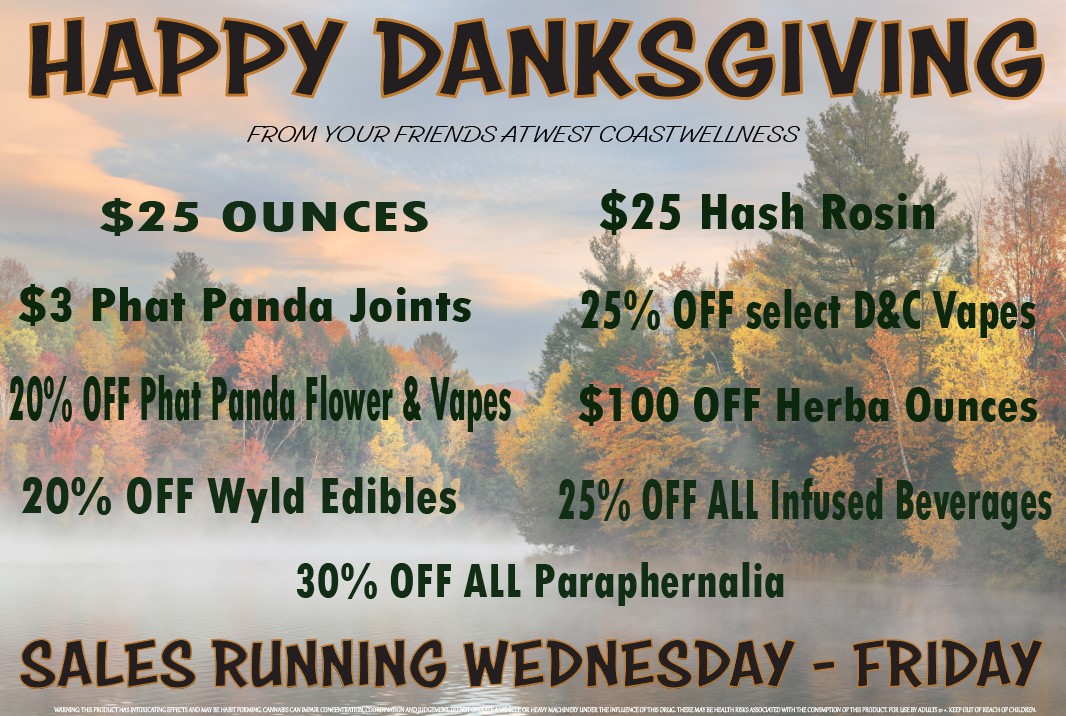 APPY DANKSGIVING FP0/14 YOUR P/ENDS ATPVESTCOASTPVEZLNESS $25 OUNCES $25 Hash Rosin $3 Phat Panda Joints 25 OFF select DC Vapes 20 OFF Phat Panda Flower Vapes $1 00 OFF Herba Ounces 20 OFF Wyld Edibles 25 OFF ALL Infused Beverages 30 OFF AR Paraphernalia SALES RUNNING WEDNESDAY FRIDAY / Happy Thanksgiving! Celebrate this holiday right with these fantastic deals! Sales begin Wednesday, Nov. 26th! Have fun, be safe & puff before you stuff  See y'all at the shop!