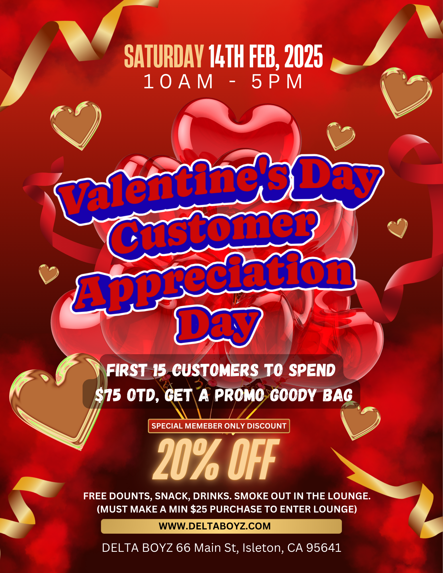 SATURDAY 14TH FEB 2025 JP 11 lOAM - 5PM bour FIRST 15 CUSTOMERS TO SPEND $75 OTD GET A PROMO GOODY-TAG I SPECIAL MEMEBER ONLY DISCOUNT 201 Off FREE DOUNTS SNACK DRINKS. SMOKE OUT IN THE LOUNGE. MUST MAKE A MIN $25 PURCHASE TO ENTER LOUNGE WWW.D E LTA BOYZ.00 M 1MM DELTA BOYZ 66 Main St Isleton CA 95641 / Buy the flowers you really want! See you February 14th!