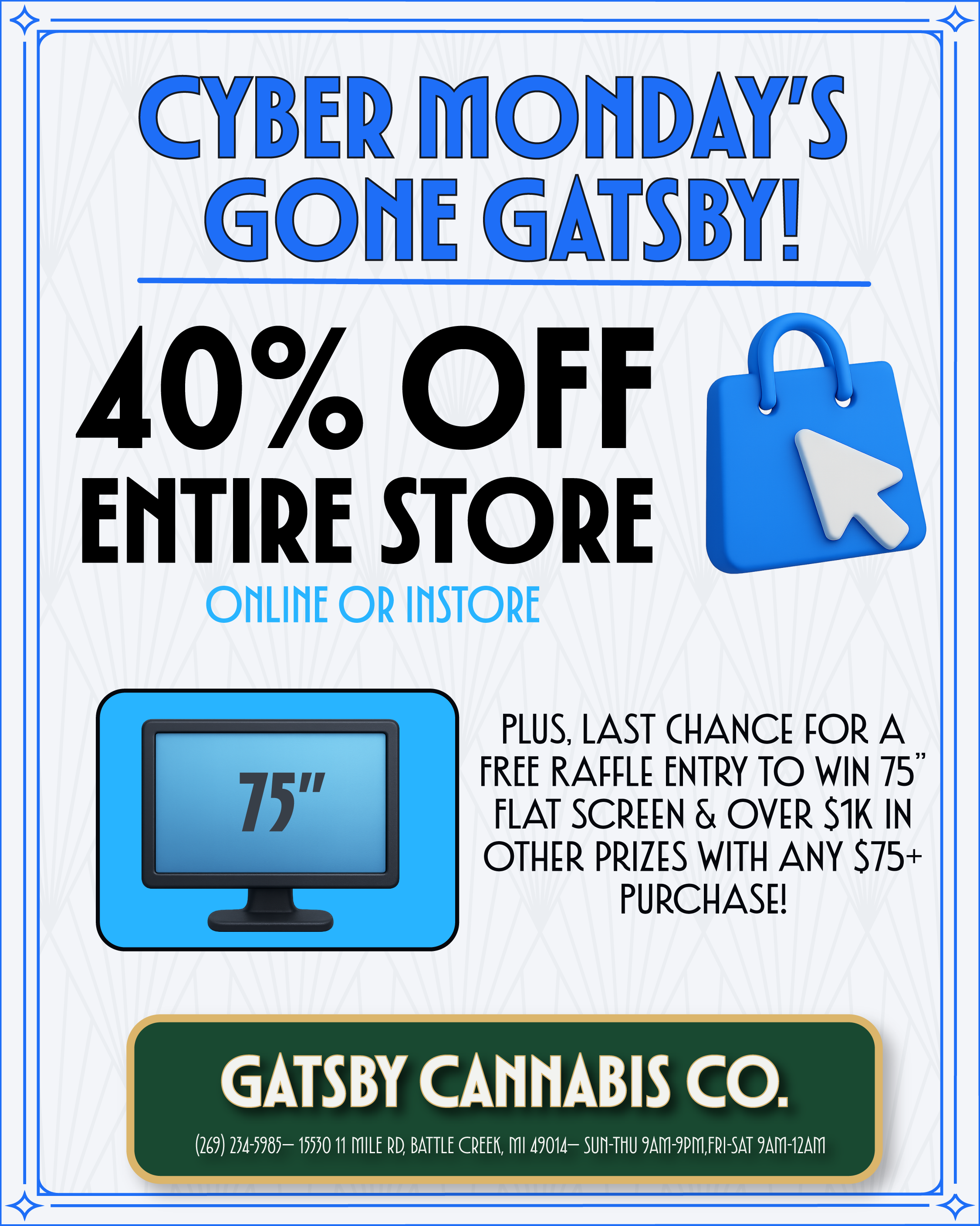 GATSBY CANNABIS CO. 269 234-5985- 15530 11 MILE RD BATTLE CREEK ml 49014- SUM-ThU 9AM-9PMFRI-SAT 9AM-12AM m i. 40 Off ENTIRE STORE am OR IIISTORE 75 SMO PLUS LAST CHANCE FOR A FREE RAFFLE ENTRY TO WIN 75 FLAT SCREEN OVER S1K IN OTHER PRIZES WITH ANY $75 PURCHASE IM 1. J / 