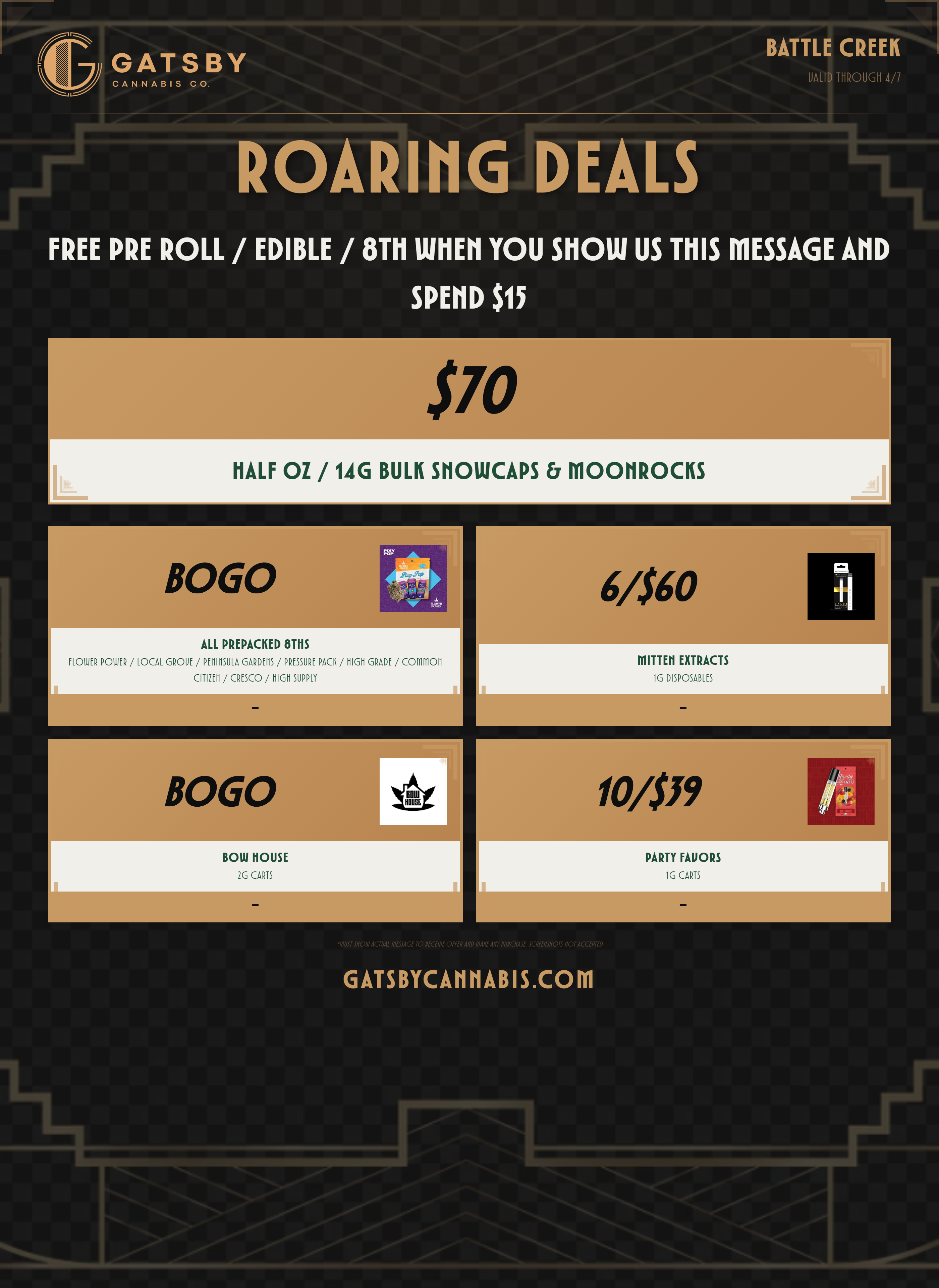 CANNABIS A T Y ROI-RING DEALS BATTLE CREEK UALID THROUGH 4/7 FREE PRE ROLL / EDIBLE / 8T11 MEM YOU SHOW US MIS MESSAGE AHD SPEND $15 HALF OZ / 14G BULK SNOWCAPS MOOIROCKS BOGO ALL PREPACKED 8THS FLOWER POWER / LOCAL GROVE / PENINSULA GARDENS / PRESSURE PACK / HIGH GRADE / COMMON CITIZEN / CRESCO / HIGH SUPPLY Wm-BOGO BOW MOUSE 2G CARTS L 6/560 MITTEH EXTRACTS 1G DISPOSABLES 10/559 PARTY FAVORS 1G CARTS GATSBYCAHHABIS.COM / 