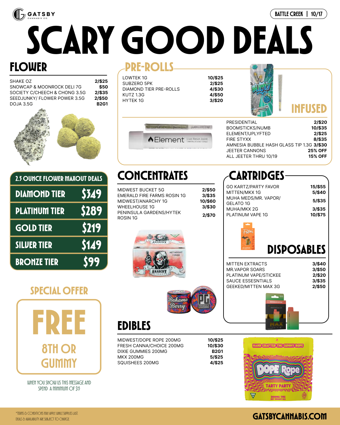 BATTLE CREEK 110/17 SCARY GOOD DEALS FLOWER r-VKL-KULL3 LOWTEK 10 10/$25 SHA 7 2/$25 SUBZERO 5PK 2/$25 SNOWKE CAP MOONROCK DELI 7G SOCIETY C/CHEECH CHONG 3 50 $50 2/$35 DIAMOND TIER PRE-ROLLS KIJTZ 1.3G 4/$30 4/$50 SEEDJUNKW FLOWER POWER 3.50 2/$50 DO 3.5G 5201 BYTEK10 3/520 25 OUNCE FLOWER MAXOUT DEALS DIAMOND TIER $349 PLATINUM TIER $289 GOLD TIER $219 SILUER TIER $149 BRONZE TIER $99 SPECIAL OFFER FREE 8111 OR GUMMY 13123YOUS110111351112115526211D 50017 2M11111100 002 L CONCENTRATES I INFUSED MIDWEST BUCKET 50 WEST/ANA R FARMS ROSIN 1G MIDNRCHY 1G WHEELHOUSE 10 PENINSULA CARDENS/HYTEK ROSIN 10 EDIBLES 2/550 3/535 10/550 3/530 2/570 PRESIDENTIAL 2/520 . ONISTICKS/NUMB ELENIENT/UPLYF TED 10/$3S 2/$25 FIRE STOOD 0/535 AMNESIA BUBBLE HASH SCANS JEETER CANNONS e 25rX ALL JEETER THRU 10/15 15 OFF CARTRIDGES GO KARTZ/PARTY FAVOR 15/855 MITTEN/MK 1G MIJHA MEDS/MR. VAPOR/ 5/$40 GELATO 10 5/535 MIJHANK 2G PLATINUM VAPE 10 3/535 10/$75 DISPOSABLES MITTEN EXTRACTS 3/$40 MR VAPOR SOARS PLATINUM VAPE/STICKEE 3/$50 2/$20 SAUCE ESSESNTIALS GEEKED/MITTEN MAX 3G 3/$35 2/550 MIDWEST/DOPE ROPE 200MG FRESH CANNA/CHOICE 200MG DIXIE GOMMIES 200MG SK 200MG OILISHEES 200MG 10/$25 10/530 /5/$25 4/$25 CCICZDZE213 GATSBYCAMIABIS.COM / 