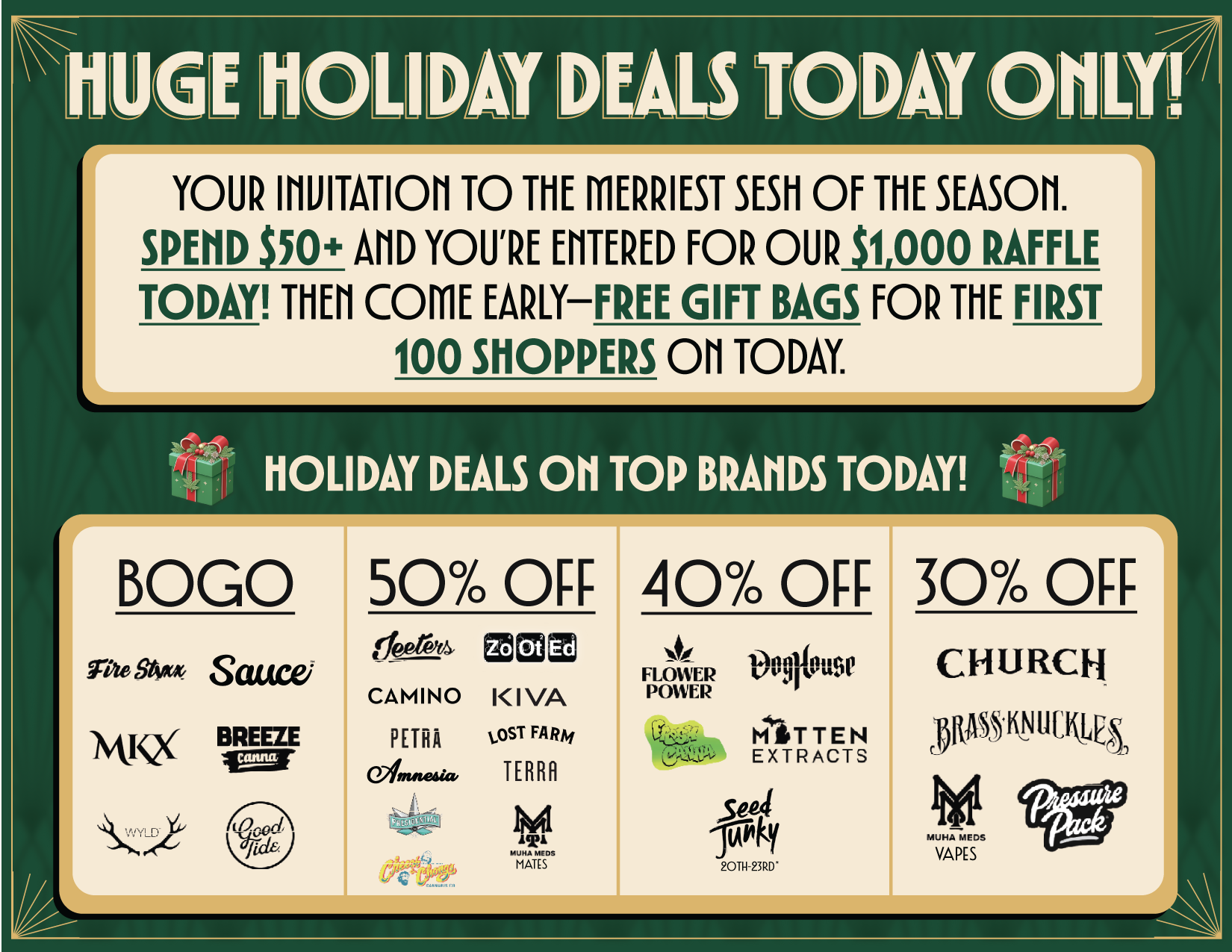 HUGE HOU DM DEALS TODAY ONLY. YOUR inurraori TO THE MERRIEST SESH OF THE SEASON. SPEND S50 AND YOURE ENTERED FOR OUR 51000 RAFFLE TODAY THEN COME EARLYFREE GIFT BAGS FOR THE FIRST 100 SHOPPERS ON TODAY. HOLIDAY DEALS OH TOP BRANDS TODAY t LMKXBOGO 50 OFF Saucei BREEZE 0 e Ef4 Ot CAMINO KIVA PETRA osi FARA TERRA 40 OFF 30 OFF FLOWER POWER tAnntilinge MITTEN EXTRACTS fFS CHURCH OftgMitiqEh VAPS / 