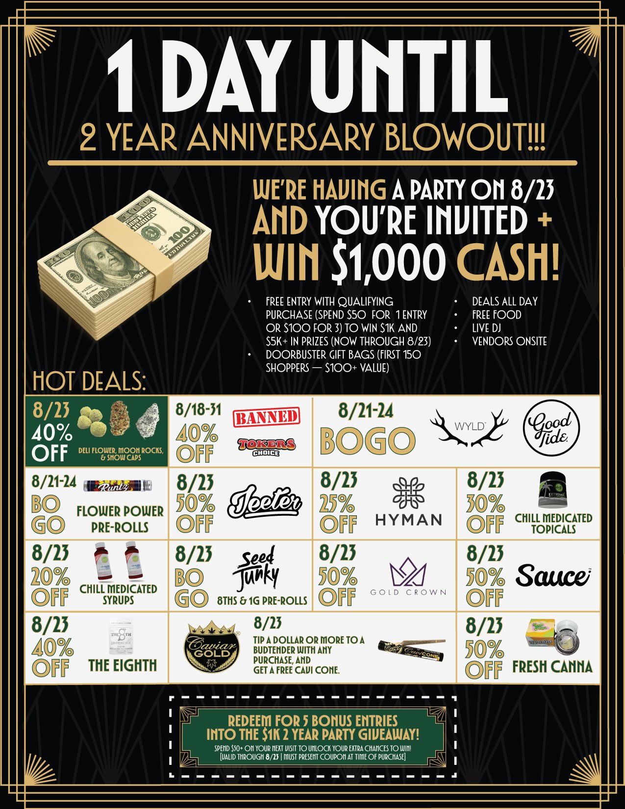 I DAY UNTIL 2 YEAR ANNIVERSARY BLOWOUT HOT DEALS UJERE HAWK A PARTY OH 8/23 AHD YOURE IHUITED Will $1000 CASH FREE ENTRY WITH QUALIFYING PURCHASE SPEND 550 FOR 1 ENTRY OR S100 FOR 3 TO WIN S1K AND S5K IN PRIZES NOW THROUGH 8/23 DOORBUSTER GIFT BAGS FIRST 150 SHOPPERS S100 VALUE DEALS ALL DAY FREE FOOD LIVE DJ VENDORS ONSITE 8/13 ate 40 -111 OFFDELIF9yugam-cm 8/21-24 w02L inju FLOWER POWER PRE-ROLLS 8/13 Lzi CHILL 8/23 ap TT THE EIGHTH 8/18-31 AD 8/23 Kri OTT 8/21-24 KDGO 8/13 p 8/23 KrOg ow HYMAN Ey 8/13 sep4 - 8/23 8/13 O DO fAilky ICP0 Sauce E oTHS 1G PRE-ROLLS OPP 001D CROWN ON WYLD CHILL MEDICATED TOPICALS 8/23 TIP A DOLLAR OR MORE TO A BUDTEIIDER WITH AM PURCHASE AHD GET A FREE CAUI CORE. 8/13 MY TT FRESH CAHHA REDEEM FOR 5 BONUS ENTRIES INTO THE $1K1 YEAR PARTY GIVEAWAY SPEW $50.11 YOUR HEAT VISIT TO UMOCK YOUR EXTRA CHAHCES TO LUIni VALID 111ROUGH 8/23 I MUST PAGERS COUPON AT TIME OF PURCHASE / 