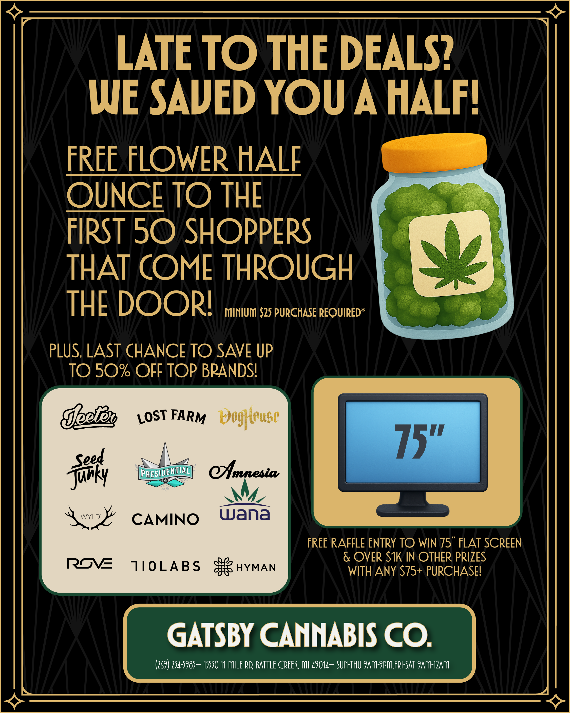r LATE TO THE DEALS WE SAVED YOU A HALF FREE FLOWER HALF OUNCE TO THE FIRST 50 SHOPPERS THAT COME THROUGH THEDOOR MIHIUM $25 PURCHASE REQUIRED PLUS LAST CHANCE TO SAVE UP TO 50 OFF TOP BRANDS LOST FARM amnesia CAMINOwana 110LABS HYMAN FREE RAFFLE ENTRY TO WIN 75 FLAT SCREEN OVER 51K IN OTHER PRIZES WITH ANY 575 PURCHASE GATSBY CANNABIS CO. 269 254-5985- 1550 11 MILE RD BATTLE CREEK MI 49014- 9AM-9PMFRI-SAT 9AM-12AM / 