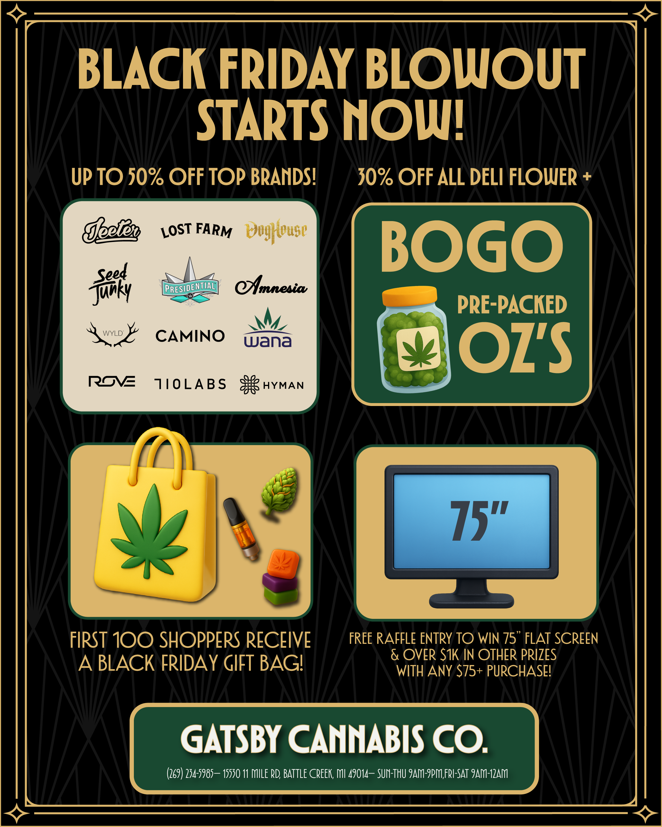 7 BLACK FRIDAY BLOWOUT STARTS HOW UP TO 50 OFF TOP BRADS 30 OFF ALL DELI FLOWER 4- OST FARiti 009rtt9e 01wsada. At CAMINO wana 2.f-VE 110LABS HYMAN 4BCOGIC PRE-PACKED L FIRST 100 SHOPPERS RECEIVE FREE RAFFLE ENTRY TO WIN 75 FLAT SCREEN A BLACK FRIDAY GIFT BAG OVER 51K IN OTHER PRIZES WITH ANY S75 PURCHASE GABBY CANNABIS CO. 269 2541985- 1550 11 MILE RD BATTLE CREEK ml 49014- SUll-TIIU 9A111-9P111FRI-SAT 9AF1-12AF1 / 