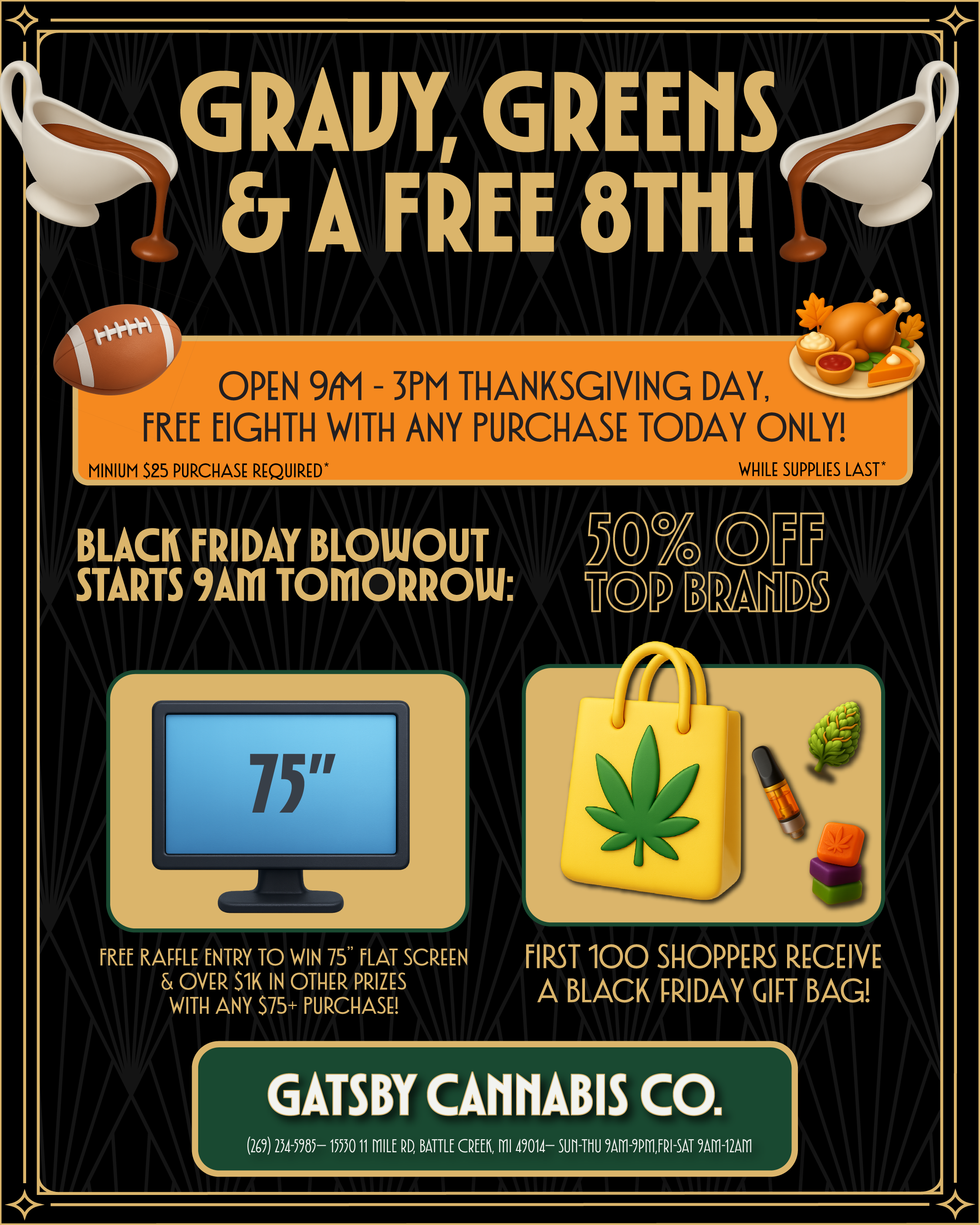 GRAVY GREENS A FREE 8T11 OPEN 9/t1 - 3PM THANKSGIVING DAY FREE EIGHTH WITH ANY PURCHASE TODAY ONLY MINIUM S25 PURCHASE REQUIRED BLACK FRIDAY BLOWOUT M70 STARTS 9AM TOMORROW op B. FREE RAFFLE ENTRY TO WIN 75 FLAT SCREEN OVER S1K IN OTHER PRIZES WITH ANY S75 PURCHASE WHILE SUPPLIES LAST TT DZ FIRST 100 SHOPPERS RECEIVE A BLACK FRIDAY GIFT BAG r GATSBY CANNABIS CO. 269 234-5985- 15530 11 MILE RD BATTLE CREEK MI 49014- 9A111-9PMFRI-SAT 9A111-12AM / 