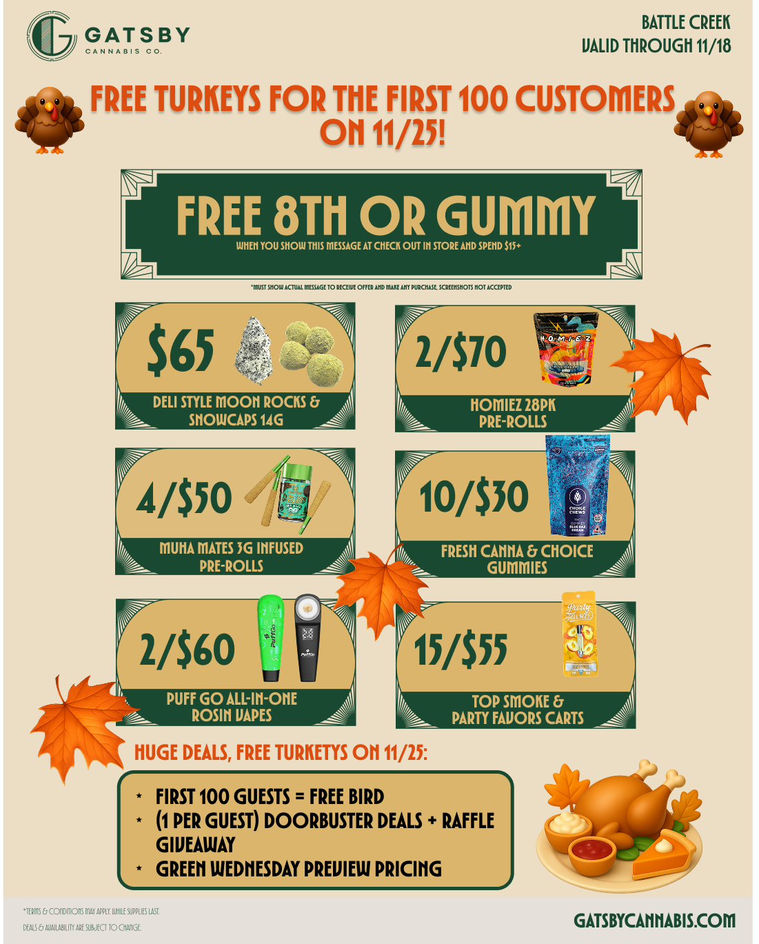 GATSBY BATTLE CREEK VALID THROUGH 11/18 FREE TURKEYS FOR ME FIRST 100 CUSTOMERS. OH 11/25 FREE 8Th OR GUMMY urn YOU HON 11111 ROUGE Kr CHICK 0111111MR An MO III DELI STYLE MOON ROCKS SIIOWCAPS 1AG 4/550 LI 44 DMA MPRAETERSO3GLLISNFUSED 2/$70 gym g 114 HOMIEZ 28PK PRE-ROLLS 13/$55 PUFF GO ALL-M-ON A ROSIN JAPES HUGE DEALS FREE TURKETYS Oh 11/25 TOP SMOKE PARTY FAVORS CARTS FIRST 100 GUESTS FREE BIRD 1 PER GUEST DOORBUSTER DEALS RAFFLE GIVEAWAY GREEN WEDNESDAY PREVIEW PRICING GATSBYCAHHABIS.COM / 