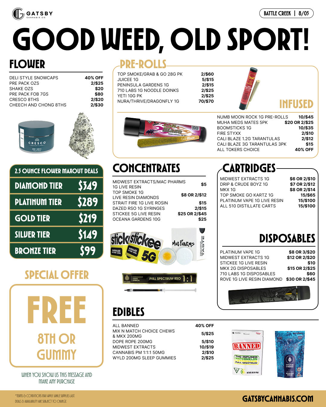 GATSBV BATTLE CREEK I 8/05 GOOD WEED OLD SPORT FLOWER DELI STYLE SNOWCAPS 40 OFF PRE PACK OZS 2/525 SHAKE OZS $20 PRE PACK FOB 7GS $80 CRESCO 8THS 2/520 CHEECH AND CHONG 8THS 2/530 iro 2.5 OWICE FLOWER MAXOUT DEALS DIAMOND TIER $349 PLATINUM TIER $289 GOLD TIER $219 SILUER TIER $149 BRONZE TIER $99 WELIAL OFFER FREE 8Th OR GUMMY 8155/ YOU SHOUT US THIS MESSAGE MD MITT PROIASE rVKL-KULL TOP SMOKE/GRAB 5 GO 280 PK 2/580 JUICEE 1G DAIS PENINSULA GARDENS 1G 2/515 710 LABS IG NOODLE DOINKS 2/525 YETI 100 PK 2/525 NURA/THRIVE/DRAGONFLY 10 70/570 INFUSED NUMB MOON ROCK 1G PRE-ROLLS 10/$45 MUHA MEDS MATES 5PX $20 OR 2/525 BOOMSTIGKS10 10/$35 FIRE STOOD 2/510 CALI BLAZE 1.2G TARANTULAS 2/512 CALI BLAZE 20 TARANTULAS BPI $15 ALL TOKERS CHOICE 40 OFF CONCENTRATES MIDWEST EXTRACTS/MAC PHARMS $5 IG LIVE RESIN TOP SMOKE 1G $8 OR 2/512 LIVE RESIN DIAMONDS STRAIT FIRE 1G LIVG SYRINGES ROSIN $15 DAZED RSO 1INGES 2/515 STICKEE SG LIVE RESIN $25 OR 2/545 OCEANA GARDENS 10G $25 Si a k jekee Wilms 01i tz3 tz se re3i11 -a EDIBLES ALL J CARTRIDGES MIDWEST EXTRACTS /0 $50132/510 DRIP X CRUDE BOY 1G $7 OR 2312 MKX G 08 OR 2412 TOP SMOKE GO KART 10 15/585 PLATINUM VAPE 10 LIVE RESIN 15/5100 ALL 510 DISTILLATE CARTS 15/5100 DISPOSABLES PLATINUM VAPE 1G $8 OR 3/020 MIDWEST EXTRACTS 10 $120172/020 STICK. 1G LIVE RESIN $10 7KX 2G DISPOSABLES $15 OR 2/$25 0 LABS 1G DISPOSABLES $80 ROVE IG LIVE RESIN DIAMOND $300172/$45 MOM MATCH IX N H CHOICE CHEWS M MKX 200MG DOPE ROPE 200MG MIDWEST EXTRACTS CANNABIS PM 111 50MG MILD 200MG SLEEP GUNNIES 40 OFF 5/525 5/$10 10/$19 2/510 2/$25 BANNED o / 