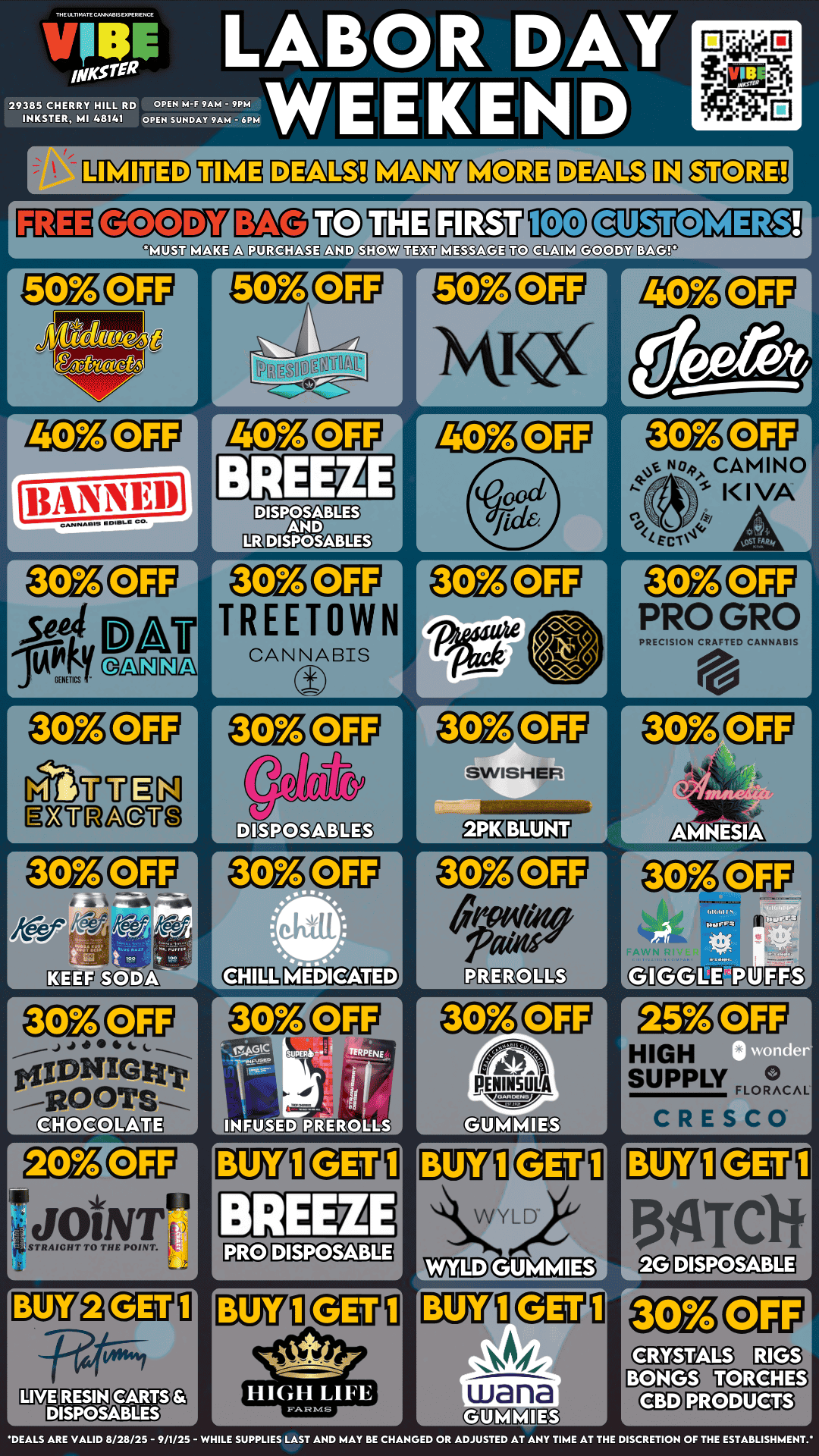 r L - Pre 2171 PRIA20N11 j LABOR DAY urns ra E 29385 CHERRY HILL RD OPEN M-F 9AM - 9PM WE E D INKSTER MI 48141 OPEN SUNDAY 9AM - 6PM r r LUTh r 11ANNE1 CAMO210 a COOLS CO. r SeaL. 11-Afi GENETICS L NA A r L GaNTNI EnnagrEt r j 40 4. L $IDNIGHt GHOCOLAUg STRAIGHT TO THE POINT. r 0 0 k1 r D 1 r TREETOWN CANNABIS r A r CAMINO KIVA SWISHER r PENINSULA L MUM Nit r PRO GRO PRECISION CRAFTED CANNABIS HIGH SUPPLY LFILL L CRESCO 1DH Jaftrdit MEMO mg TORCHES PRODUCTS DEALS ARE VALID 8/28/25 - 9/1/25 - WHILE SUPPLIES LAST AND MAY BE CHANGED OR ADJUSTED AT ANY TIME AT THE DISCRETION OF THE ESTABLISHMENT. / VIBE INKSTER LABOR DAY WEEKEND DEALSFIRST 100 CUSTOMERS GET A FREE GOODY BAG WITH PURCHASE!! UP TO 20-50% OFF MAJOR BRANDS! DONT MISS OUT!   https://letsvibe420.com/locations/inkster/
