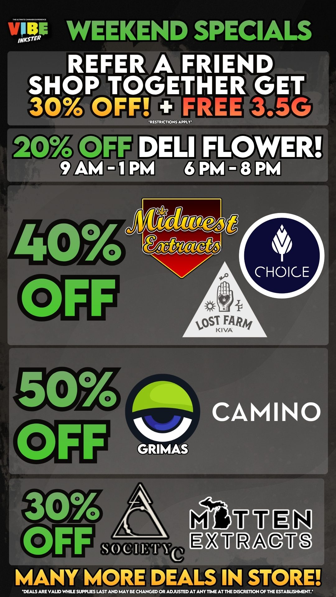 v12P WEEKEND SPECIALS REFER A FRIEND AI SHOP TOGETHER GET 304yot0unn ZEE MSG RES R C ONS APP 204114FEWELI FLOWER 9 Aivi I PM 6 PM - 8 PM Aft CAMINO GRIMAS /1tUU LN s ACUO MANY MORE DEALS IN STORE DEALS ARE VAUD WHILE SUPPLIES LAST AND MAYBE CHANGED OR ADJUSTED AT ANY TIME AT THE DISCRETION OF THE ESTABLISHMENT / 