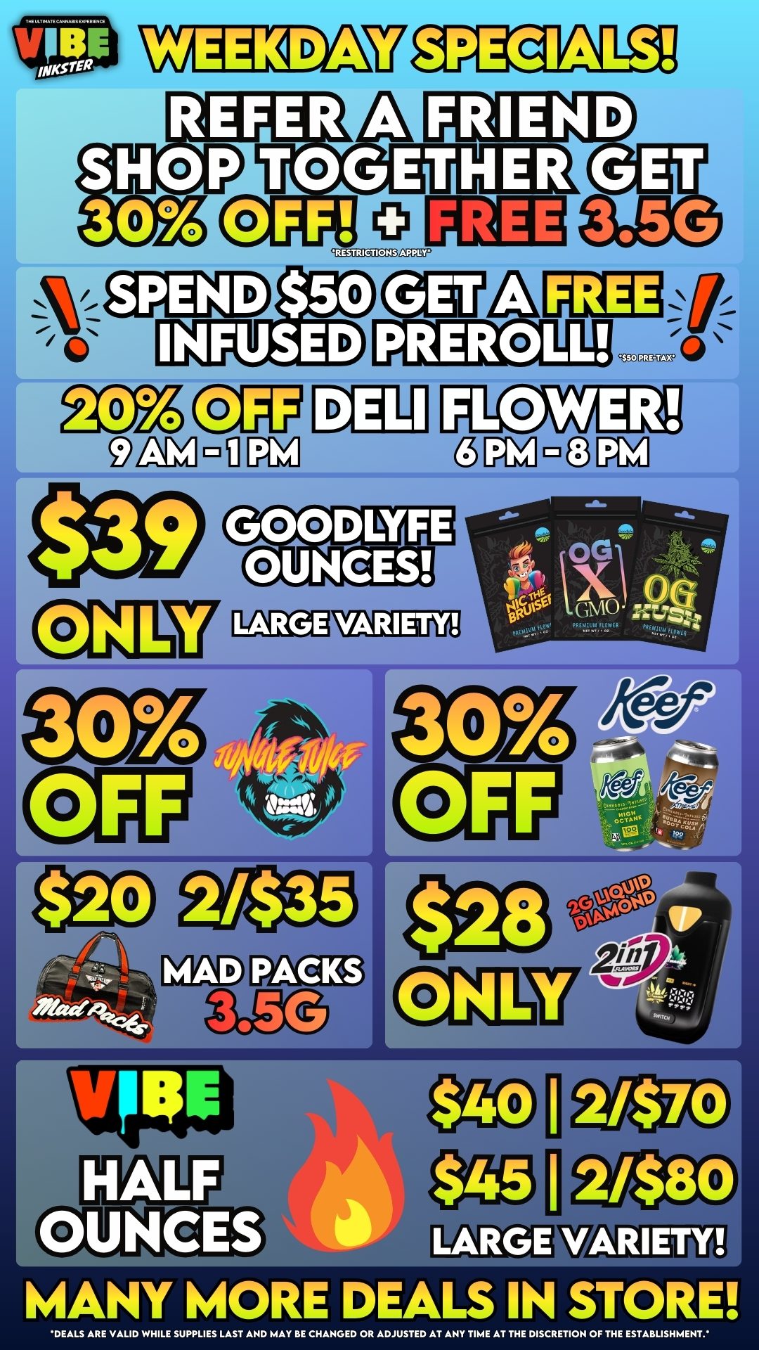 VIBE SPECIALS REFER A SHOP TOGETHER 30 OFF FREE FRIEND GET 3.5G SPEND $50 INFUSED PREROLL C-41-1 FLOWER 00 GMU MAD OUNCES ARIETY MANY MORE DEALS IN STORE DEALS ARE VALID WHILE SUPPLIES LAST AND MAY BE CHANGED OR ADJUSTED AT ANY TIME AT THE DISCRETION OF THE ESTABLISHMENT. / 