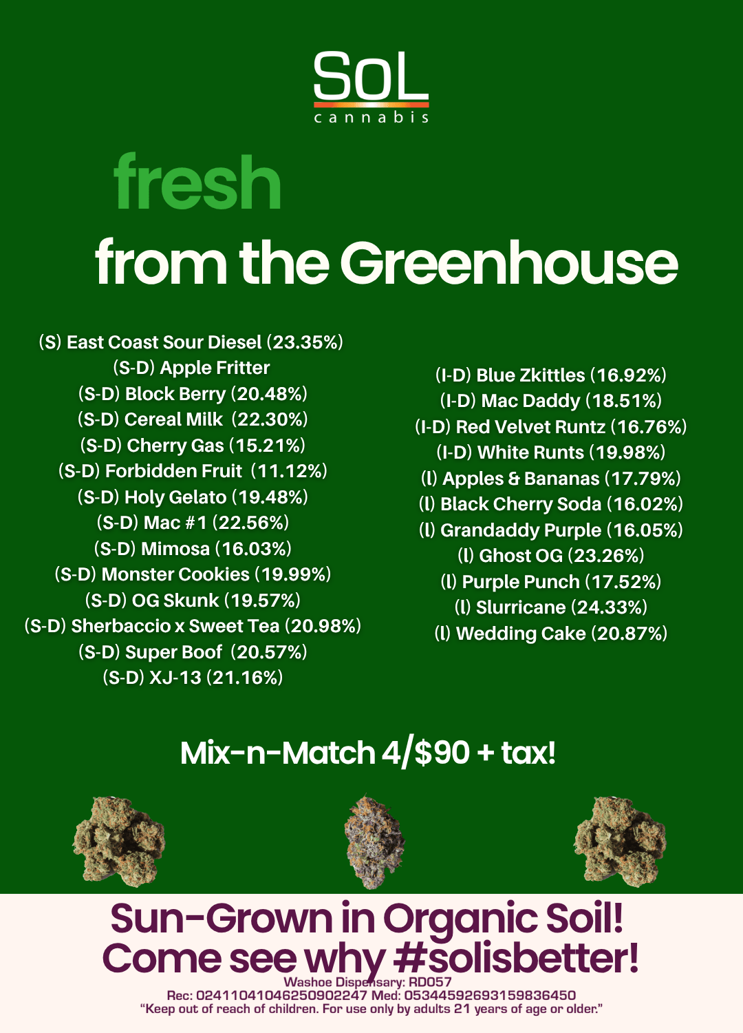 So L cannabis fresh from the Greenhouse S East Coast Sour Diesel 23.35 S-D Apple Fritter S-D Block Berry 20.48 S-D Cereal Milk 22.30 S-D Cherry Gas 15.21 S-D Forbidden Fruit 11.12 S-D Holy Gelato 19.48 S-D Mac 1 22.56 S-D Mimosa 16.03 S-D Monster Cookies 19.99 S-D OG Skunk 19.57 S-D Sherbaccio x Sweet Tea 20.98 S-D Super Boof 20.57 S-D XJ-13 21.16 I-D Blue Zkittles 16.92 I-D Mac Daddy 18.51 I-D Red Velvet Runtz 16.76 I-D White Runts 19.98 I Apples 8. Bananas 17.79 0 Black Cherry Soda 16.02 l Grandaddy Purple 16.05 l Ghost OG 23.26 l Purple Punch 17.52 Slurricane 24.33 l Wedding Cake 20.87 Mix-n-Match 4/$90 tax Sun-Grown in Organic Soil Come see why solisbetter Washoe Disp sary RD057 Rec 02411041046250902247 Med 05344592693159836450 Keep out of reach of children. For use only by adults 21 years of age or older. / Stop in and check out some of the 25 fresh new releases from the greenhouse, or stock up on some pre-packaged ounces or halves from our last harvest as well! Stop in, say HIGH, and taste why #solisbetter!