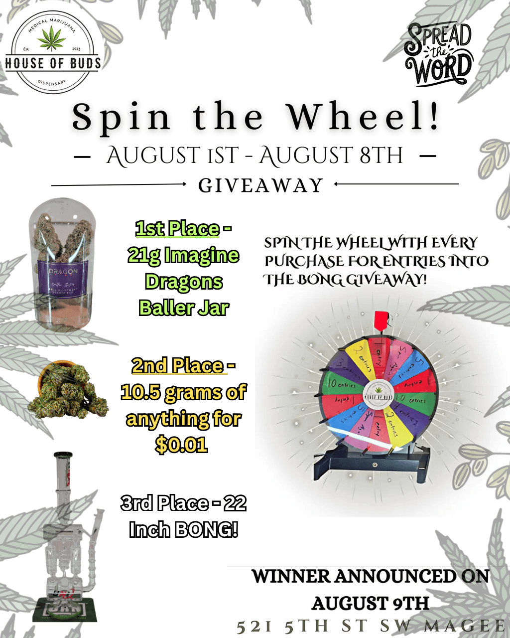 yr 4 . A HOUSE OF BUDS 3/441N5tr Spin the Wheel kUGUST 1ST -AUGUST 8TH effij goa GIVEAWAY Wd. S PiRTHE WHEELWITH EVER Plikcj-EME FOUR-11W ES fIRTO THE BORQ Nia WINNER ANNOUNCED ON AUGUST 9TH 1 5 2 - 5TH S 1 SW MAGEE / Don't Forget to Order Here https://www.leafly.com/dispensary-info/house-of-buds-34368 Stop on by and check us out! 521 5th Street Southwest, Magee, MS
