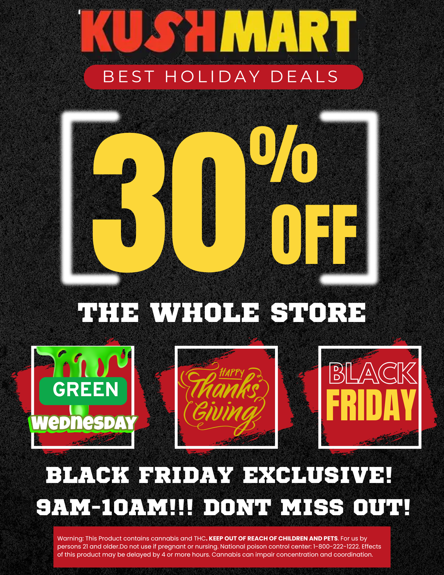 1-4 BLACK FRIDAY EXCLUSIVE 9AM-10AM DONT MISS OUT Warning This Product contains cannabis and THC. KEEP OUT OF REACH OF CHILDREN AND PETS. For us by persons 21 and older.Do not use if pregnant or nursing. National poison control center 1-800-222-1222. Effects of this product may be delayed by 4 or more hours. Cannabis can impair concentration and coordination. / HEY KUSHFAM!!! Today is the day, GREEN WEDNESDAY SALES ARE LIVE! Enjoy 30% OFF STOREWIDE!!! Stop by today and save on all your favorite brands at the best prices in Buffalo! Thanksgiving hours are adjusted, 9am-4pm and Black FRIDAY, 9am-9pm.