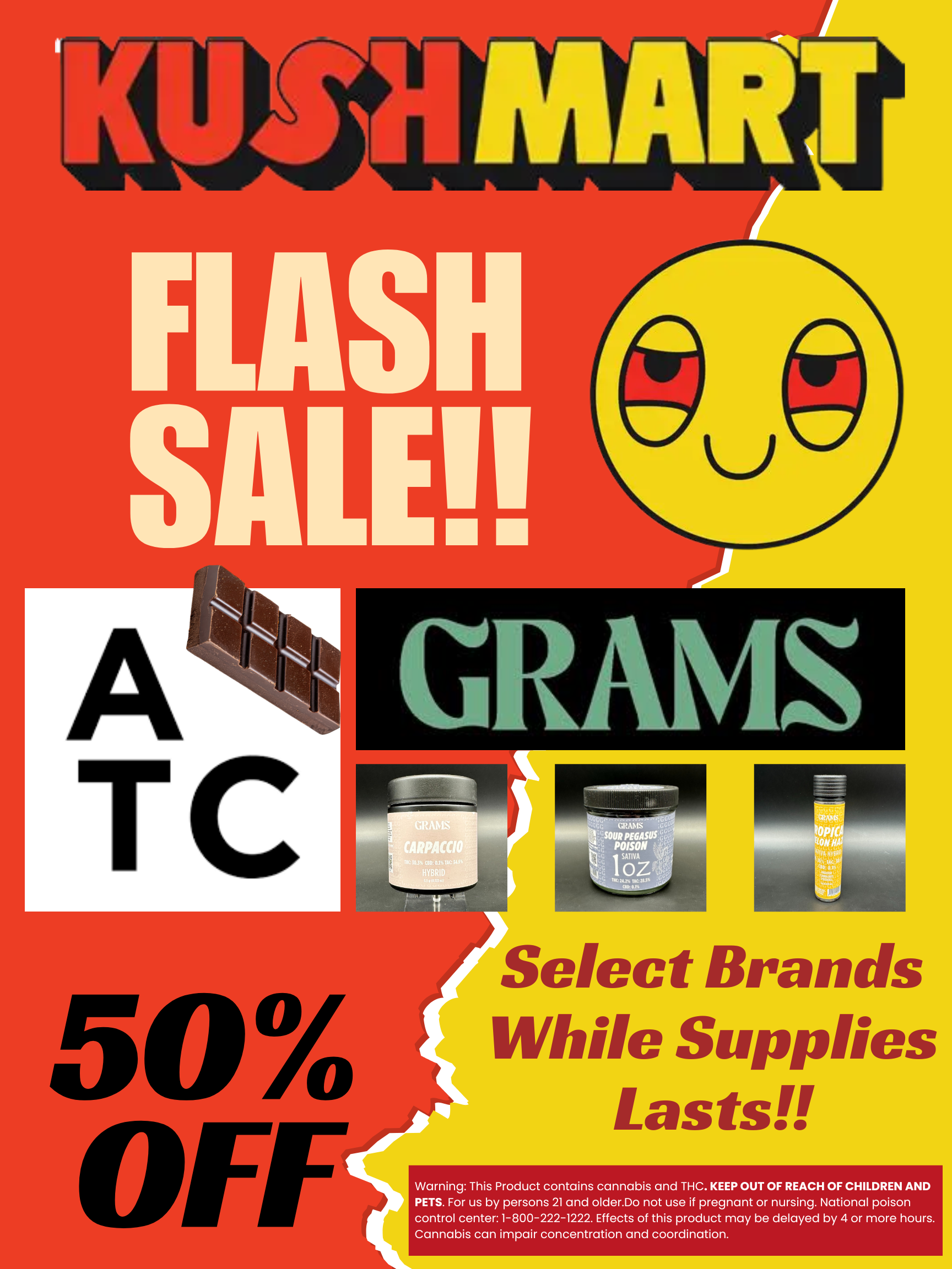 I TC GRItMI C-t.. --.. aiifCG SOUR PEGASUS 6a kIte POISON 30 4 tl-.0 slum. 11 CC tOii I qt oZLi c. 446. TIK.LAto. tcp Select Brands While Supplies Lasts Warning This Product contains cannabis and THC. KEEP OUT OF REACH OF CHILDREN AND PETS. For us by persons 21 and older.Do not use if pregnant or nursing. National poison control center1-800-222-1222. Effects of this product may be delayed by 4 or more hours. Cannabis can impair concentration and coordination. / ATTENTION KUSHFAM!!! FLASH SALE!!!?!?! All Grams products are 50% off! While Supplies Lasts! You don't want to miss this!!$7 1g Prerolls, $25 Eighths, $100 Ounces!! 