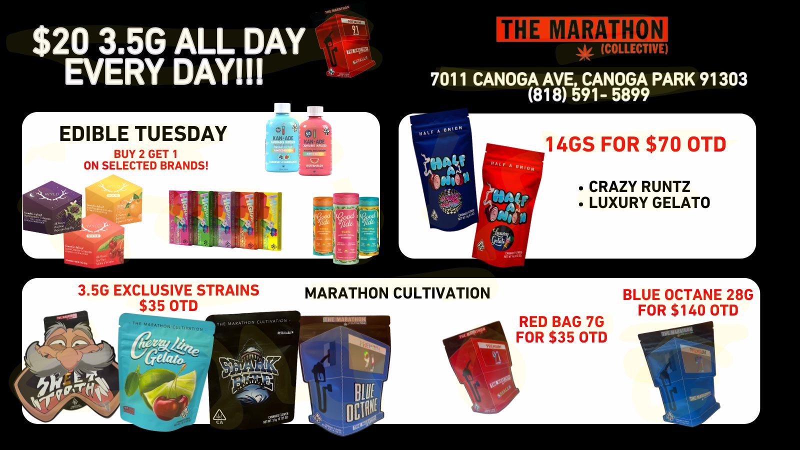 $20 3.5G ALL DAY EVERY DAY EDIBLE TUESDAY BUY 2 GET 1 ON SELECTED BRANDS ADE 3.5G EXCLUSIVE STRAINS $35 OTD THE MARATHON CULT VATON ITHE MARATHON COLLECTIVE 7011 CANOGA AVE CANOGA PARK 91303 818 591- 5899 14GS FOR $70 OTD CRAZY RUNTZ LUXURY GELATO MARATHON CULTIVATION Atit143111. I I ..- 4 A RED BAG 7G FOR $35 OTD BLUE OCTANE 28G FOR $140 OTD / 