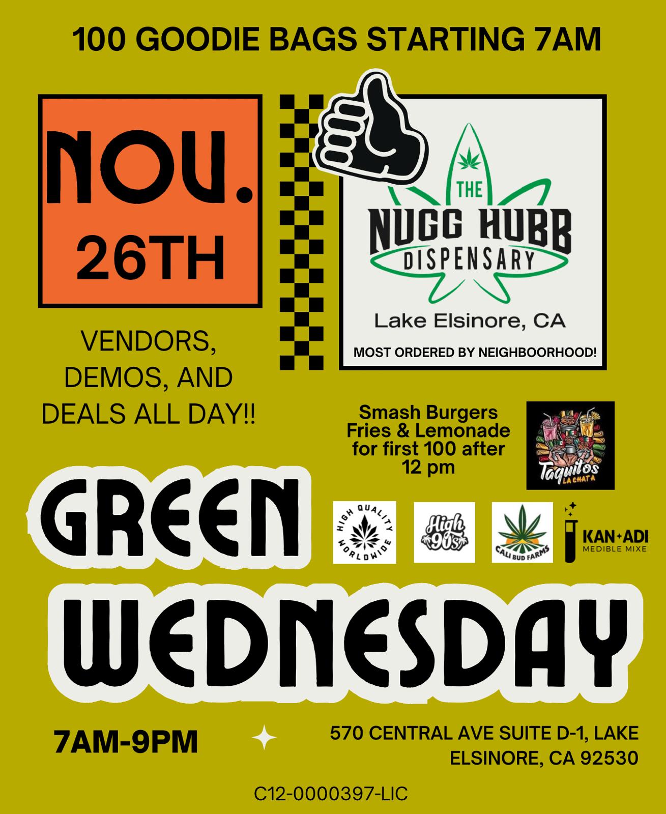 100 GOODIE BAGS STARTING 7AM r IOU. 26TH VENDORS DEMOS AND DEALS ALL DAY J k THE ll Lake Elsinore CA MOST ORDERED BY NEIGHBOORHOOD FOG Hues oiSPENSARy GREEn Smash Burgers Fries Lemonade for first 100 after 12 pm RAN.ADI MEDIBLE MIRE Ltgo6riosifirlY 7AM-9PM 570 CENTRAL AVE SUITE D-1 LAKE ELSINORE CA 92530 C12-0000397-LIC / The wait for Green Wednesday is almost over! Swing thru The Nugg Hubb before the festivities begin and score some of the best deals of the season. First 100 Customers get a packed Goodie Bag, starting at 7am. Fun stuff and the greenest of deals happening all day long! Can't be the early bird? Swing thru for a free lunch for the 1st 100 customers starting at 12noon!Stop in or check out the selection online at https://cakehousecannabis.com/order-weed/store/6555/featuredLet the Holidays begin!