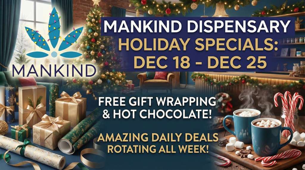 MANKIND DISPENSARY HOLIDAY SPECIALS a DEC 18 DEC 25 FREE GIFT WRAPPING - HOT CHOCOLATE 411111t...4 AMAZING DAILY DEALS Ai. I ROTATING ALL WEEK 7-7 / Extra special offerings are waiting for you at Mankind!Stop by or shop online at: https://mankindcannabis.com/shop/featuredWe can't wait to see you soon!